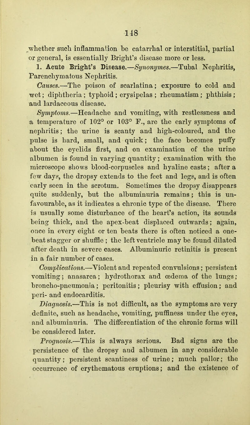 whether such inflammation he catarrhal or interstitial, partial or general, is essentially Bright’s disease more or less. 1. Acute Bright’s Disease.—Synonymes.—Tubal Nephritis, Parenchymatous Nephritis. Causes.—The poison of scarlatina; exposure to cold and. wet; diphtheria ; typhoid; erysipelas ; rheumatism; phthisis; and lardaceous disease. Symptoms.—Headache and vomiting, with restlessness and a temperature of 102° or 103° F., are the early symptoms of nephritis; the urine is scanty and high-coloured, and the pulse is hard, small, and quick; the face becomes puffy about the eyelids first, and on examination of the urine albumen is found in varying quantity; examination, with the microscope shows blood-corpuscles and hyaline casts; after a few days, the dropsy extends to the feet and legs, and is often early seen in the scrotum. Sometimes the dropsy disappears quite suddenly, but the albuminuria remains; this is un- favourable, as it indicates a chronic type of the disease. There is usually some disturbance of the heart’s action, its sounds being thick, and the apex-beat displaced outwards ; again, once in every eight or ten beats there is often noticed a one- beat stagger or shuffle ; the left ventricle may be found dilated after death in severe cases. Albuminuric retinitis is present in a fair number of cases. Complications.—Violent and repeated convulsions; persistent vomiting; anasarca; hydrothorax and oedema of the lungs; broncho-pneumonia; peritonitis; pleurisy with effusion; and peri- and endocarditis. Diagnosis.—This is not difficult, as the symptoms are very definite, such as headache, vomiting, puffiness under the eyes, and albuminuria. The differentiation of the chronic forms will be considered later. Prognosis.—This is always serious. Bad signs are the persistence of the dropsy and albumen in any considerable quantity; persistent scantiness of urine; much pallor; the occurrence of erythematous eruptions; and the existence of