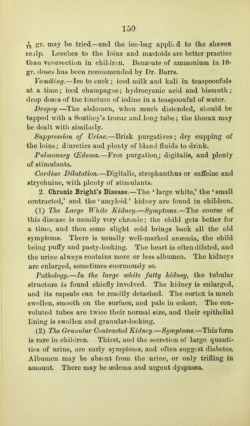 ^ gr. may be tried—and the ice-bag applu d to the shaven scalp. Leeches to the loins and mastoids are better practice than venesection in children. Benzoate of ammonium in 10- gr. doses has been recommended by Dr. Barrs. Vomiting.—Ice to suck; iced milk and kali in teaspoonfuls at a time.; iced champagne; hydrocyanic acid and bismuth.; drop doses of the tincture of iodine in a teaspoonful of water. Dropsy.—The abdomen, -when much distended, should be tapped with a Southey’s trocar and long tube; the thorax may be dealt with similarly. Suppression of TJrine.—Brisk purgatives; dry cupping of the loins; diuretics and plenty of bland fluids to drink. Pulmonary (Edema.—Free purgation ; digitalis, and plenty of stimulants. *Cardiac Dilatation.—Digitalis, strophanthus or caffeine and strychnine, with plenty of stimulants. 2. Chronic Bright’s Disease.—The large white,’ the ‘ small contracted,’ and the ‘amyloid’ kidney are found in children. (1) The Large White Kidney.—Symptoms.—The eourse of this disease is usually very chronic; the child gets better fox a time, and then some slight cold brings back all the old symptoms. There is usually well-marked ansemia, the child Leing puffy and pasty-looking. The heart is often dilated, and the urine always contains more or less albumen. The kidneys are enlarged, sometimes enormously so. Pathology.—In the large white fatty Tcidney, the tubular structure is found chiefly involved. The kidney is enlarged, and its capsule can be readily detached. The cortex is much swollen, smooth on the surface, and pale in colour. The con- voluted tubes are twice their normal size, and their epithelial lining is swollen and granular-looking. (2) The Granular Contracted Kidney.—Symptoms.—This form is rare in children. Thirst, and the secretion of large quanti- ties of urine, are early symptoms, and often suggest diabetes. Albumen may be absent from the urine, or only trifling in amount. There may be oedema and urgent dyspnoea.