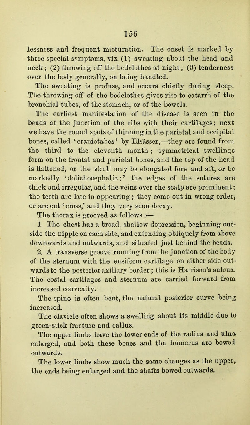 lessness and frequent micturation. The onset is marked by three special symptoms, viz. (1) sweating about the head and neck; (2) throwing off the bedclothes at night; (3) tenderness over the body generally, on being handled. The sweating is profuse, and occurs chiefly during sleep. The throwing off of the bedclothes gives rise to catarrh of the bronchial tubes, of the stomach, or of the bowels. The earliest manifestation of the disease is seen in the beads at the junction of the ribs with their cartilages; next we have the round spots of thinning in the parietal and occipital bones, called ‘ craniotabes ’ by Elsasser,—they are found from the third to the eleventh month; symmetrical swellings form on the frontal and parietal bones, and the top of the head is flattened, or the skull may be elongated fore and aft, or be markedly ‘ dolichocephalic; * the edges of the sutures are thick and irregular, and the veins over the scalp are prominent; the teeth are late in appearing; they come out in wrong order, or are cut ‘ cross,’ and they very soon decay. The thorax is grooved as follows :— 1. The chest has a broad, shallow depression, beginning out- side the nipple on each side, and extending obliquely from above downwards and outwards, and situated just behind the beads. 2. A transverse groove running from the junction of the body of the sternum with the ensiform cartilage on either side out- wards to the posterior axillary border; this is Harrison’s sulcus. The costal cartilages and sternum are carried forward from increased convexity. The spine is often bent, the natural posterior curve being increased. The clavicle often shows a swelling about its middle due to green-stick fracture and callus. The upper limbs have the lower ends of the radius and ulna enlarged, and both these bones and the humerus are bowed outwards. The lower limbs show much the same changes as the upper, the ends being enlarged and the shafts bowed outwards.