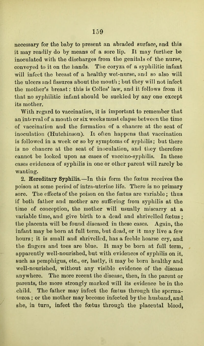 necessary for the baby to present an abraded surface, and this it may readily do by means of a sore lip. It may further be inoculated with the discharges from the genitals of the nurse, conveyed to it on the hands. The coryza of a syphilitic infant will infect the breast of a healthy wet-nurse, and so also will the ulcers and fissures about the mouth; but they will not infect the mother’s breast: this is Col'les’ law, and it follows from it that no syphilitic infant should be suckled by any one except its mother. With regard to vaccination, it is important to remember that an interval of a month or six weeks must elapse between the time of vaccination and the formation of a chancre at the seat of inoculation (Hutchinson). It often happens that vaccination is followed in a week or so by symptoms of syphilis; but there is no chancre at the seat of inoculation, and they therefore cannot be looked upon as cases of vaccino-syphilis. In these cases evidences of syphilis in one or other parent will rarely bo wanting. 2. Hereditary Syphilis.—In this form the foetus receives the poison at some period of intra-uterine life. There is no primary sore. The effects of the poison on the foetus are variable; thus if both father and mother are suffering from syphilis at the time of conception, the mother will usually miscarry at a variable time, and give birth to a dead and shrivelled foetus ; the placenta will be found diseased in these cases. Again, the infant may be born at full term, but dead, or it may live a few hours; it is small and shrivelled, has a feeble hoarse cry, and the fingers and toes are blue. It may be born at full term, apparently well-nourished, but with evidences of syphilis on it, such as pemphigus, etc., or, lastly, it may be born healthy and well-nourished, without any visible evidence of the disease anywhere. The more recent the disease, then, in the parent or parents, the more strongly marked will its evidence be in the child. The father may infect the foetus through the sperma- tozoa ; or the mother may become infected by the husband, and she, in turn, infect the foetus through the placental blood,