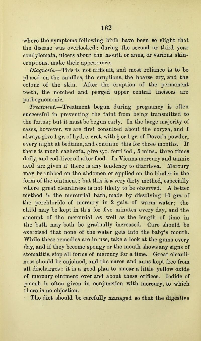 where the symptoms following birth have been so slight that the disease was overlooked; during the second or third year condylomata, ulcers about the mouth or anus, or various skin- eruptions, make their appearance. Diagnosis.—This is not difficult, and most reliance is to be placed on the snuffles, the eruptions, the hoarse cry, and the colour of the skin. After the eruption of the permanent teeth, the notched and pegged upper central incisors are pathognomonic. Treatment.—Treatment begun during pregnancy is often successful in preventing the taint from being transmitted to the foetus ; but it must be begun early. In the large majority of cases, however, we are first consulted about the coryza, and I always give 1 gr. of hyd. c. cret. with | or 1 gr. of Dover’s powder, every night at bedtime, and continue this for three months. If there is much cachexia, give syr. ferri iod., 5 mins., three times daily, and cod-liver oil after food. In Vienna mercury and tannic acid are given if there is any tendency to diarrhoea. Mercury may be rubbed on the abdomen or applied on the hinder in the form of the ointment; but this is a very dirty method, especially where great cleanliness is not likely to be observed. A better method is the mercurial bath, made by dissolving 10 grs. of the percliloride of mercury in 2 gals, of warm water; the child may be kept in this for five minutes every day, and the amount of the mercurial as well as the length of time in the bath may both be gradually increased. Care should be exercised that none of the water gets into the baby’s mouth. While these remedies are in use, take a look at the gums every day, and if they become spongy or the mouth shows any signs of stomatitis, stop all forms of mercury for a time. Great cleanli- ness should be enjoined, and the nares and anus kept free from all discharges ; it is a good plan to smear a little yellow oxide of mercury ointment over and about these orifices. Iodide of potash is often given in conjunction with mercury, to which there is no objection. The diet should be carefully managed so that the digestive
