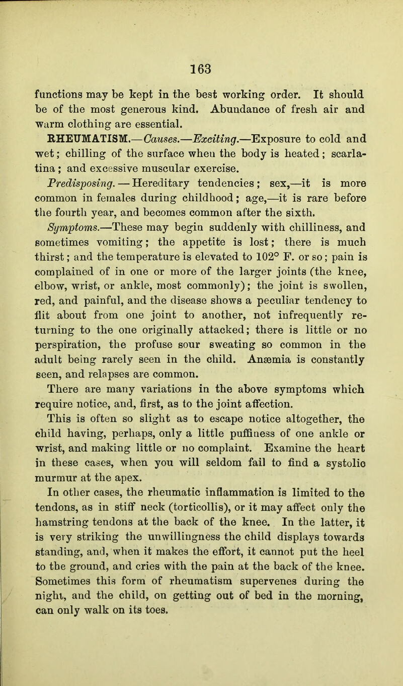 functions may be kept in the best working order. It should be of the most generous kind. Abundance of fresh air and warm clothing are essential. RHEUMATISM.—Causes.—Exciting.—Exposure to cold and wet; chilling of the surface wheu the body is heated; scarla- tina ; and excessive muscular exercise. Predisposing. — Hereditary tendencies ; sex,—it is more common in females during childhood; age,—it is rare before the fourth year, and becomes common after the sixth. Symptoms.—These may begin suddenly with chilliness, and sometimes vomiting; the appetite is lost; there is much thirst; and the temperature is elevated to 102° F. or so; pain is complained of in one or more of the larger joints (the knee, elbow, wrist, or ankle, most commonly); the joint is swollen, red, and painful, and the disease shows a peculiar tendency to flit about from one joint to another, not infrequently re- turning to the one originally attacked; there is little or no perspiration, the profuse sour sweating so common in the adult being rarely seen in the child. Ansemia is constantly seen, and relapses are common. There are many variations in the above symptoms which require notice, and, first, as to the joint affection. This is often so slight as to escape notice altogether, the child having, perhaps, only a little puffiness of one ankle or wrist, and making little or no complaint. Examine the heart in these cases, when you will seldom fail to find a systolic murmur at the apex. In other cases, the rheumatic inflammation is limited to the tendons, as in stiff neck (torticollis), or it may affect only the hamstring tendons at the back of the knee. In the latter, it is very striking the unwillingness the child displays towards standing, and, when it makes the effort, it cannot put the heel to the ground, and cries with the pain at the back of the knee. Sometimes this form of rheumatism supervenes during the night, and the child, on getting out of bed in the morning, can only walk on its toes.