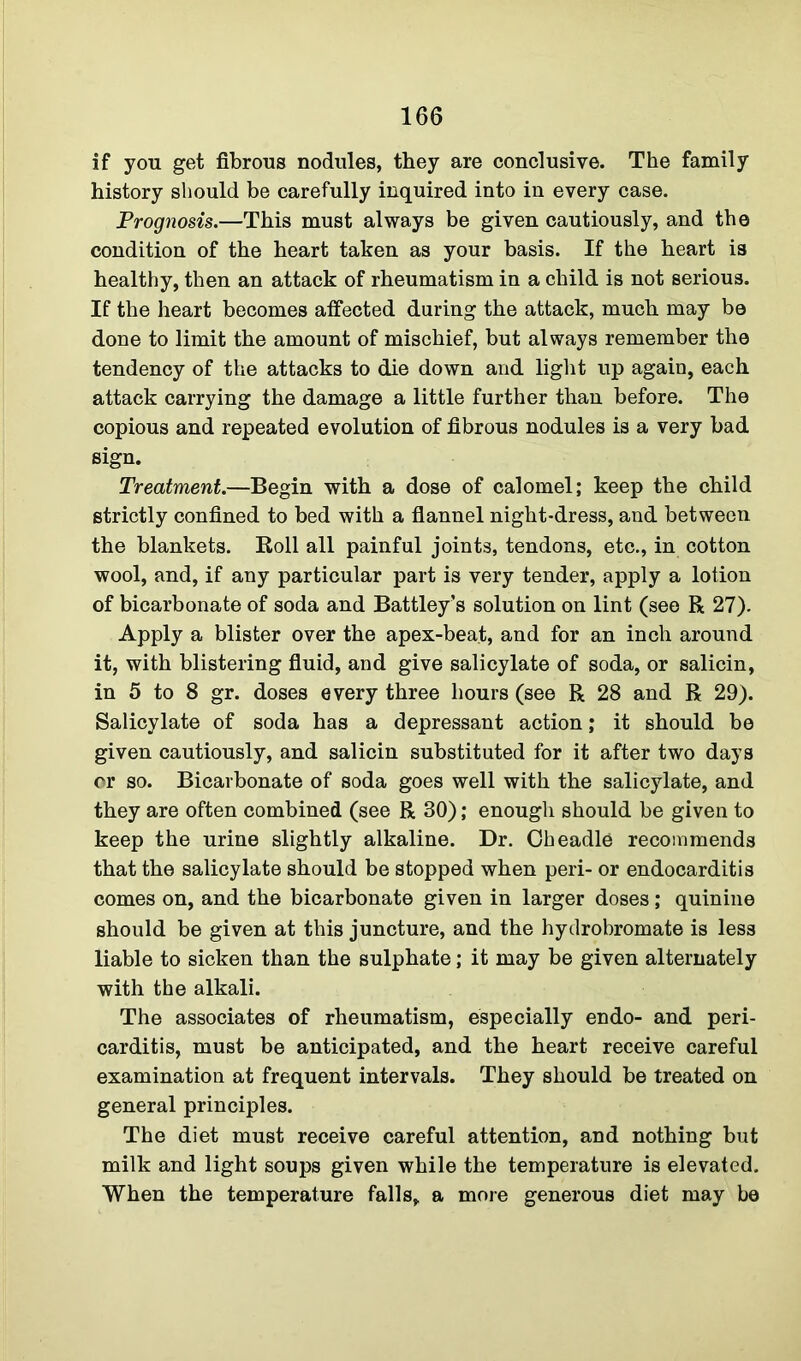 if you get fibrous nodules, they are conclusive. The family history should be carefully inquired into in every case. Prognosis.—This must always be given cautiously, and the condition of the heart taken as your basis. If the heart is healthy, then an attack of rheumatism in a child is not serious. If the heart becomes affected during the attack, much may be done to limit the amount of mischief, but always remember the tendency of the attacks to die down and light up again, each attack carrying the damage a little further than before. The copious and repeated evolution of fibrous nodules is a very bad sign. Treatment.—Begin with a dose of calomel; keep the child strictly confined to bed with a flannel night-dress, and between the blankets. Roll all painful joints, tendons, etc., in cotton wool, and, if any particular part is very tender, apply a lotion of bicarbonate of soda and Battley’s solution on lint (see R 27). Apply a blister over the apex-beat, and for an inch around it, with blistering fluid, and give salicylate of soda, or salicin, in 5 to 8 gr. doses every three hours (see R 28 and R 29). Salicylate of soda has a depressant action; it should be given cautiously, and salicin substituted for it after two days or so. Bicarbonate of soda goes well with the salicylate, and they are often combined (see R 30); enough should be given to keep the urine slightly alkaline. Dr. Cheadle recommends that the salicylate should be stopped when peri- or endocarditis comes on, and the bicarbonate given in larger doses; quinine should be given at this juncture, and the hydrobromate is less liable to sicken than the sulphate; it may be given alternately with the alkali. The associates of rheumatism, especially endo- and peri- carditis, must be anticipated, and the heart receive careful examination at frequent intervals. They should be treated on general principles. The diet must receive careful attention, and nothing but milk and light soups given while the temperature is elevated. When the temperature falls, a more generous diet may be