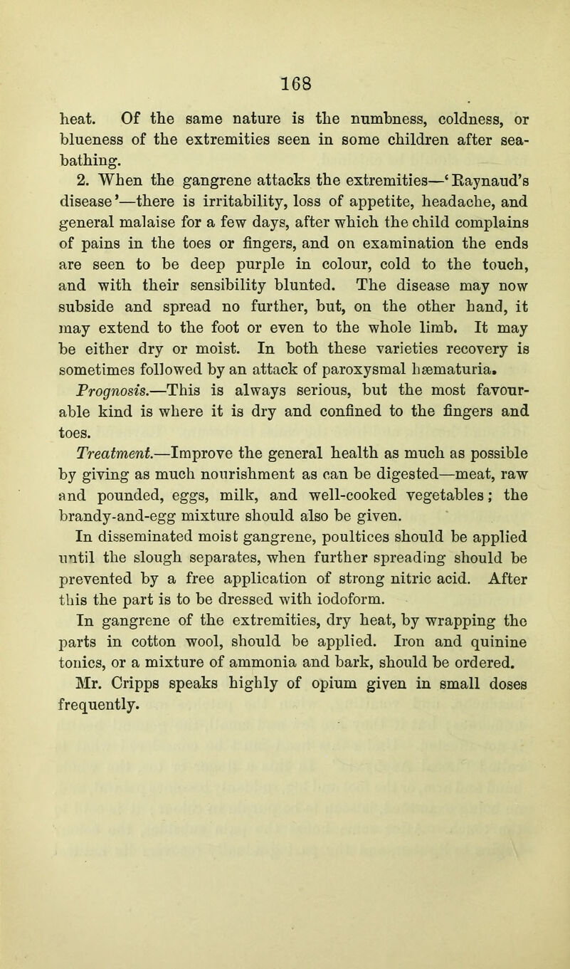 heat. Of the same nature is the numbness, coldness, or blueness of the extremities seen in some children after sea- bathing. 2. When the gangrene attacks the extremities—‘ Raynaud’s disease *—there is irritability, loss of appetite, headache, and general malaise for a few days, after which the child complains of pains in the toes or fingers, and on examination the ends are seen to be deep purple in colour, cold to the touch, and with their sensibility blunted. The disease may now subside and spread no further, but, on the other hand, it may extend to the foot or even to the whole limb. It may be either dry or moist. In both these varieties recovery is sometimes followed by an attack of paroxysmal hsematuria. Prognosis.—This is always serious, but the most favour- able kind is where it is dry and confined to the fingers and toes. Treatment.—Improve the general health as much as possible by giving as much nourishment as can be digested—meat, raw and pounded, eggs, milk, and well-cooked vegetables; the brandy-and-egg mixture should also be given. In disseminated moist gangrene, poultices should be applied until the slough separates, when further spreading should be prevented by a free application of strong nitric acid. After this the part is to be dressed with iodoform. In gangrene of the extremities, dry heat, by wrapping the parts in cotton wool, should be applied. Iron and quinine tonics, or a mixture of ammonia and barb, should be ordered. Mr. Cripps speaks highly of opium given in small doses frequently.