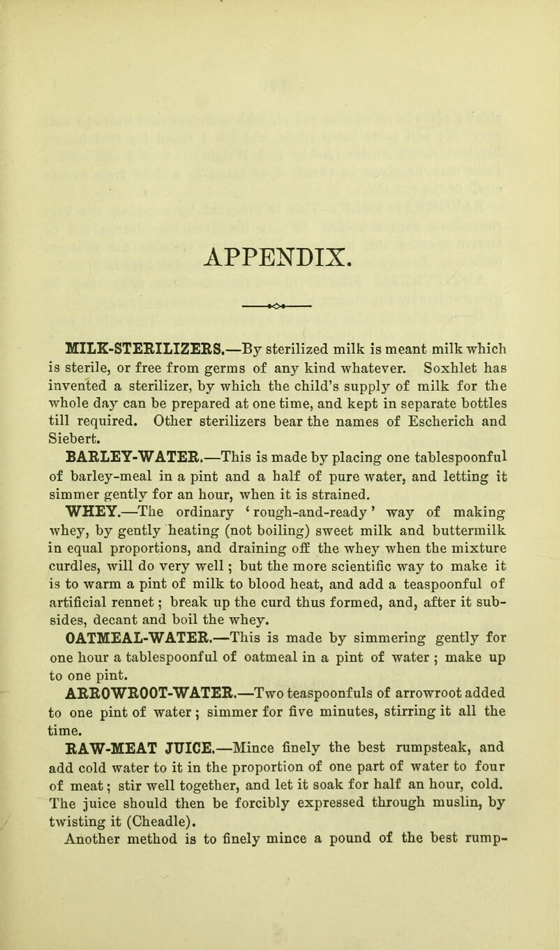 APPENDIX MILK-STERILIZERS.—By sterilized milk is meant milk which is sterile, or free from germs of any kind whatever. Soxhlet has invented a sterilizer, by which the child’s supply of milk for the whole day can he prepared at one time, and kept in separate bottles till required. Other sterilizers hear the names of Escherich and Siehert. BARLEY-WATER.—This is made by placing one tablespoonful of barley-meal in a pint and a half of pure water, and letting it simmer gently for an hour, when it is strained. WHEY.—The ordinary ‘ rough-and-ready ’ way of making whey, by gently heating (not boiling) sweet milk and buttermilk in equal proportions, and draining off the whey when the mixture curdles, will do very well; but the more scientific way to make it is to warm a pint of milk to blood heat, and add a teaspoonful of artificial rennet; break up the curd thus formed, and, after it sub- sides, decant and boil the whey. OATMEAL-WATER.—This is made by simmering gently for one hour a tablespoonful of oatmeal in a pint of water 5 make up to one pint. ARROWROOT-WATER.—Two teaspoonfuls of arrowroot added to one pint of water; simmer for five minutes, stirring it all the time. RAW-MEAT JUICE.—Mince finely the best rumpsteak, and add cold water to it in the proportion of one part of water to four of meat; stir well together, and let it soak for half an hour, cold. The juice should then be forcibly expressed through muslin, by twisting it (Cheadle). Another method is to finely mince a pound of the best rump-