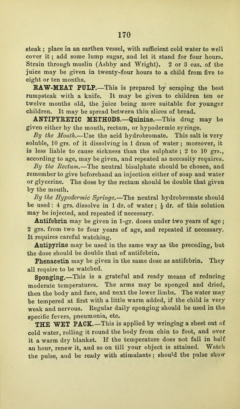 steak ; place in an earthen vessel, with sufficient cold water to well cover it; add some lump sugar, and let it stand for four hours. Strain through muslin (Ashby and Wright). 2 or 3 ozs. of the juice may be given in twenty-four hours to a child from five to eight or ten months. RAW-MEAT PULP.—This is prepared by scraping the best rumpsteak with a knife. It may be given to children ten or twelve months old, the juice being more suitable for younger children. It may be spread between thin slices of bread. ANTIPYRETIC METHODS.—Quinine.—This drug may be given either by the mouth, rectum, or hypodermic syringe. By the Mouth.—Use the acid hydrobromate. This salt is very soluble, 10 grs. of it dissolving in 1 dram of water ; moreover, it is less liable to cause sickness than the sulphate ; 2 to 10 grs., according to age, may be given, and repeated as necessity requires. By the Rectum.—The neutral bisulphate should be chosen, and remember to give beforehand an injection either of soap and water or glycerine. The dose by the rectum should be double that given by the mouth. By the Hypodermic Syringe.—The neutral hydrobromate should be used: 4 grs. dissolve in 1 dr. of water; £ dr. of this solution may be injected, and repeated if necessary. Antifebrin may be given in 1-gr. doses under two years of age ; 2 grs. from two to four years of age, and repeated if necessary. It requires careful watching. Antipyrine may be used in the same way as the preceding, but the dose should be double that of antifebrin. Phenacetin may be given in the same dose as antifebrin. They all require to be watched. Sponging.—This is a grateful and ready means of reducing moderate temperatures. The arms may be sponged and dried, then the body and face, and next the lower limbs. The water may be tempered at first with a little warm added, if the child is very weak and nervous. Regular daily sponging should be used in the specific fevers, pneumonia, etc. THE WET PACK.—This is applied by wringing a sheet out of cold water, rolling it round the body from chin to foot, and over it a warm dry blanket. If the temperature does not fall in half an hour, renew it, and so on till your object is attained. Watch the pulse, and be ready with stimulants; should the pulse show