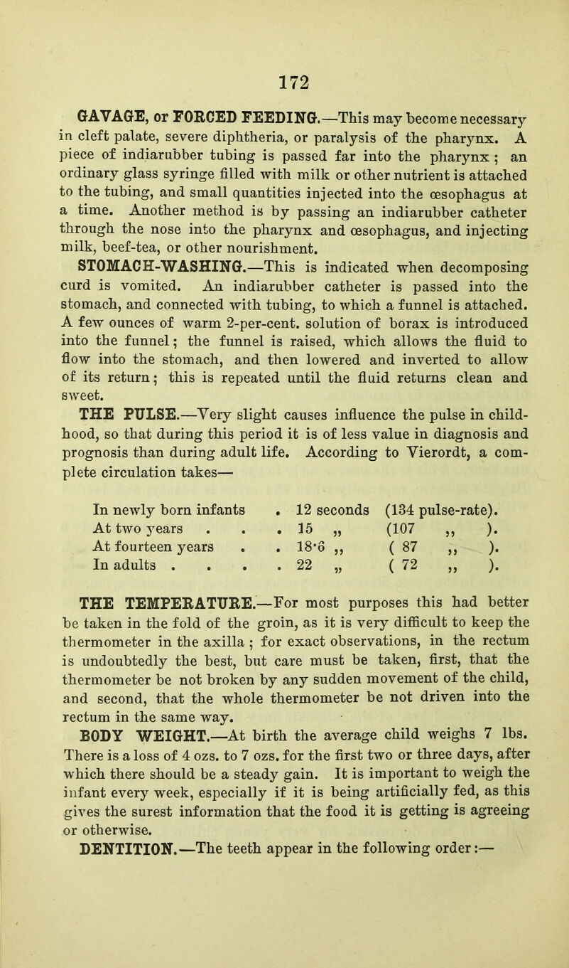 GAVAGE, or FORCED FEEDING.—-This may become necessary- in cleft palate, severe diphtheria, or paralysis of the pharynx. A piece of indiarubber tubing is passed far into the pharynx ; an ordinary glass syringe filled with milk or other nutrient is attached to the tubing, and small quantities injected into the oesophagus at a time. Another method is by passing an indiarubber catheter through the nose into the pharynx and oesophagus, and injecting milk, beef-tea, or other nourishment. STOMACH-WASHING.—This is indicated when decomposing curd is vomited. An indiarubber catheter is passed into the stomach, and connected with tubing, to which a funnel is attached. A few ounces of warm 2-per-cent, solution of borax is introduced into the funnel; the funnel is raised, which allows the fluid to flow into the stomach, and then lowered and inverted to allow of its return; this is repeated until the fluid returns clean and sweet. THE PULSE.—Very slight causes influence the pulse in child- hood, so that during this period it is of less value in diagnosis and prognosis than during adult life. According to Yierordt, a com- plete circulation takes— In newly born infants At two years At fourteen years In adults . . 12 seconds (134 pulse-rate). . 15 „ (107 „ ). . 18-6 „ ( 87 „ ). . 22 „ ( 72 „ ). THE TEMPERATURE.—For most purposes this had better be taken in the fold of the groin, as it is very difficult to keep the thermometer in the axilla ; for exact observations, in the rectum is undoubtedly the best, but care must be taken, first, that the thermometer be not broken by any sudden movement of the child, and second, that the whole thermometer be not driven into the rectum in the same way. BODY WEIGHT.—At birth the average child weighs 7 lbs. There is a loss of 4 ozs. to 7 ozs. for the first two or three days, after which there should be a steady gain. It is important to weigh the infant every week, especially if it is being artificially fed, as this gives the surest information that the food it is getting is agreeing or otherwise. DENTITION.—The teeth appear in the following order:—