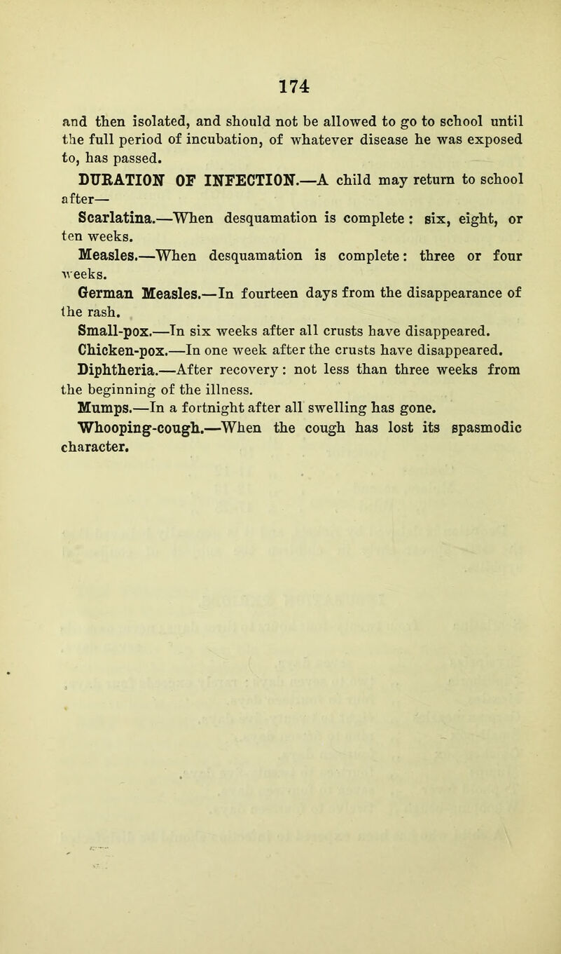 and then isolated, and should not be allowed to go to school until the full period of incubation, of whatever disease he was exposed to, has passed. DUKATION OF INFECTION.—A child may return to school after— Scarlatina.—When desquamation is complete: six, eight, or ten weeks. Measles.—When desquamation is complete: three or four weeks. German Measles.—In fourteen days from the disappearance of the rash. Small-pox.—In six weeks after all crusts have disappeared. Chicken-pox.—In one week after the crusts have disappeared. Diphtheria.—After recovery: not less than three weeks from the beginning of the illness. Mumps.—In a fortnight after all swelling has gone. Whooping-cough.—When the cough has lost its spasmodic character.