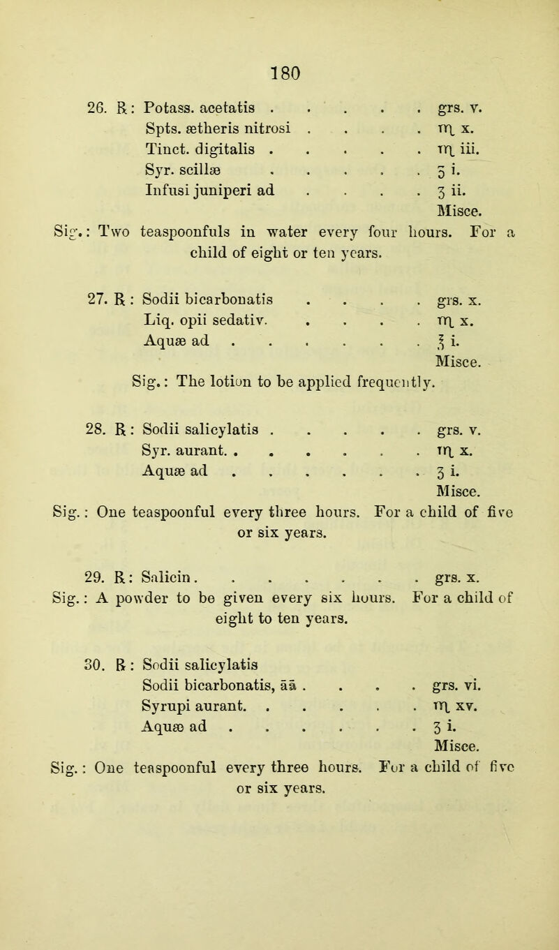 Potass, acetatis . . grs. v. Spts. aetheris nitrosi . . nq x. Tinct. digitalis . . Tiq iii. Syr. scillae . 5 i. Infusi juniperi ad . 3 ii. Misce. Sig.: Two teaspoonfuls in water every four hours. For a child of eight or ten years. 27. R : Sodii bicarbonatis .... grs. x. Liq. opii sedativ. . . . nq x. Aquae ad 3 i. Misce. Sig.: The lotion to be applied frequently. 28. R : Sodii salicylatis . Syr. aurant Aquae ad ... Sig.: One teaspoonful every three hours. or six years. . grs. v. . Tiq x. . 3 i. Misce. For a child of five 29. R: Salicin grs. x. Sig.: A powder to be given every six hours. For a child of eight to ten years. 30. R : Sodii salicylatis Sodii bicarbonatis, aa . Syrupi aurant. . Aquae ad ... Sig.: One teaspoonful every three hours. or six years. . grs. vi. . nq xv. • 3i. Misce. For a child of five