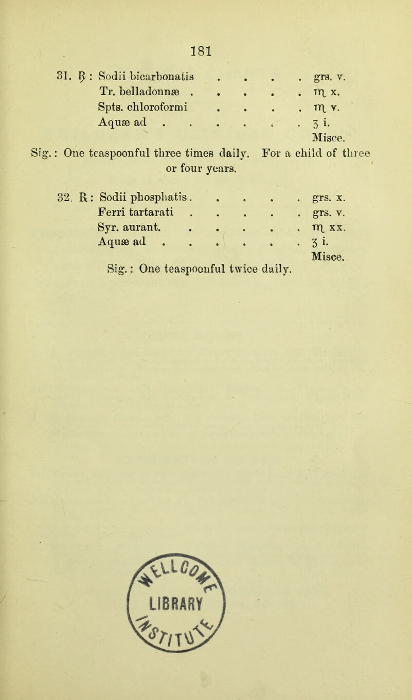 31. ^ •' Sodii bicarbonatis Tr. belladonnae . Spts. chloroform i Aquas ad ... Sig.: One teaspoonful three times daily. or four years. . . grs. y. . . nq x. . tt\. v. . 3 i. Misce. For a child of three R : Sodii phosphatis.... Ferri tartarati .... Syr. aurant. .... Aquae ad Sig.: One teaspoonfu! twice daily. . grs. x. . grs. v. . nq xx. • 3 i* Misce.