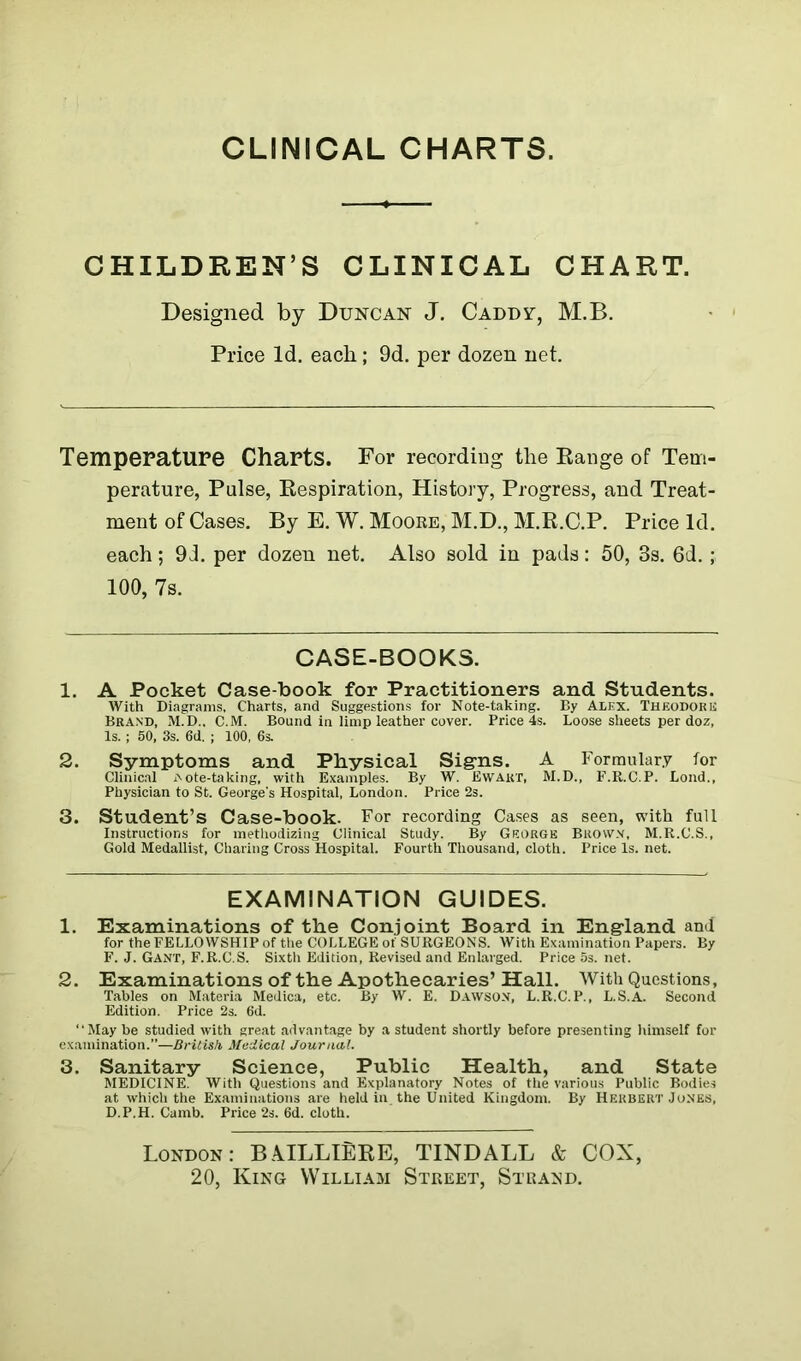 CLINICAL CHARTS. CHILDREN’S CLINICAL CHART. Designed by Duncan J. Caddy-, M.B. Price Id. each; 9d. per dozen net. Temperature Charts. For recording the Range of Tem- perature, Pulse, Respiration, History, Progress, and Treat- ment of Cases. By E. W. Moore, M.D., M.R.C.P. Price Id. each; 9i. per dozen net. Also sold in pads: 50, 3s. 6d. ; 100, 7s. CASE-BOOKS. 1. A Pocket Case-book for Practitioners and Students. With Diagrams, Charts, and Suggestions for Note-taking. By Alex. Theodore Brand, M.D., C.M. Bound in limp leather cover. Price 4s. Loose sheets per doz. Is. ; 50, 3s. 6d. ; 100, 6s. 2. Symptoms and Physical Signs. A Formulary for Clinical Note-taking, with Examples. By W. Ewart, M.D., F.R.C.P. Lond., Physician to St. George's Hospital, London. Price 2s. 3. Student’s Case-book. For recording Cases as seen, with full Instructions for methodizing Clinical Study. By George Brown, M.R.C.S., Gold Medallist, Charing Cross Hospital. Fourth Thousand, cloth. Price Is. net. EXAMINATION GUIDES. 1. Examinations of the Conjoint Board in England and for the FELLOWSHIP of the COLLEGE of SURGEONS. With Examination Papers. By F. J. Gant, F.R.C.S. Sixth Edition, Revised and Enlarged. Price 5s. net. 2. Examinations of the Apothecaries’ Hall. With Questions, Tables on Materia Medica, etc. By W. E. Dawson, L.R.C.P., L.S.A. Second Edition. Price 2s. 6d. “May be studied with great advantage by a student shortly before presenting himself for examination.”—British Medical Journal. 3. Sanitary Science, Public Health, and State MEDICINE. With Questions and Explanatory Notes of the various Public Bodies at which the Examinations are held in. the United Kingdom. By Herbert Jones, D.P.H. Camb. Price 2s. 6d. cloth. London: BAILLIERE, TINDALL & COX, 20, King William Street, Strand.