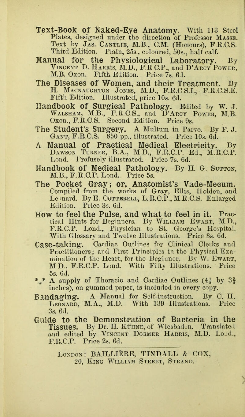 Text-Book of Naked-Eye Anatomy. With 113 Steel Plates, designed under the direction of Professor Masse. Text by Jas. Cantlie, M.B., C.M. (Honours), F.R.C.S. Third Edition. Plain, 25s., coloured, 50s., half calf. Manual for the Physiological Laboratory. By Vincent D. Harris, M.D., F.R C.P., and D’Arcy Power, M.B. Oxon. Fifth Edition. Price 7s. 6J. The Diseases of Women, and their Treatment. By H. Macnaughton Jones, M.D., F.R.C.S.I., F.RC.S.E. Fifth Edition. Illustrated, price 10s. 6d. Handbook of Surgical Pathology. Edited by W. J. Walsham, M.B., F. R.C.S., and D’Arcy Power, M.B. Oxon., F.R.C.S. Second Edition. Price 9s. The Student’s Surgery. A Multum in Parvo. By F. J. Gant, F.R.C.S. 850 pp., illustrated. Price 10s. 6d. A Manual of Practical Medical Electricity. By Dawson Turner, B.A., M.D., F.R.C.P. Ed., M.R.C.P. Loud. Profusely illustrated. Price 7s. 6d. Handbook of Medical Pathology. By H. G. Sutton, M.B., F.R.C.P. Lond. Price 5s. The Pocket Gray; or, Anatomist’s Vade-Mecum. Compiled from the works of Gray, Ellis, Holden, and Leonard. By E. Cotterell, L.R.C.P., M.R.C.S. Enlarged Edition. Price 3s. 6d. How to feel the Pulse, and what to feel in it. Prac- tical Hints for Beginners. By William Ewart, M.D., F.R.C.P. Lond., Physician to St. George’s Hospital. With Glossary and Twelve Illustrations. Price 3s. 6d. Case-taking. Cardiac Outlines for Clinical Clerks and Practitioners; and First Principles in the Physical Exa- mination of tlie Heart, for the Beginner. By W. Ewart, M D., F.R.C.P. Lond. With Fifty Illustrations. Price 5s. 6J. *** A supply of Thoracic and Cardiac Outlines (4| by 3| inches), on gummed paper, is included in every copy. Bandaging. A Manual for Self-instruction. By C. H. Leonard, M.A., M.D. With 139 Illustrations. Price 3s. 6d. Guide to the Demonstration of Bacteria in the Tissues. By Dr. H. Kuhne, of Wiesbaden. Translated and edited by Vincent Dormer Harris, M.D. Load., F.R.C.P. Price 2s. 6d. London: BAILLlBRE, TINDALL & COX, 20, King William Street, Strand.