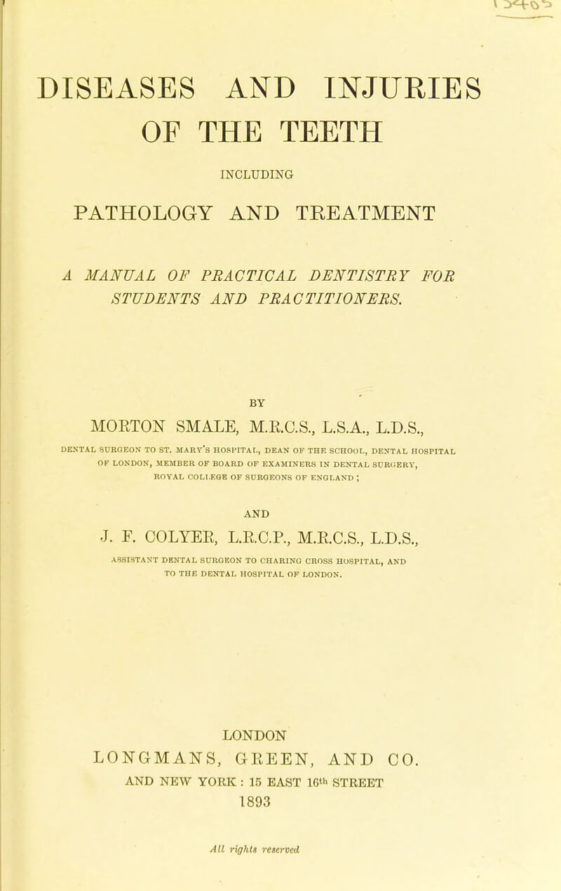 OF THE TEETH INCLUDING PATHOLOGY AND TREATMENT A MANUAL OF PRACTICAL DENTISTRY FOR STUDENTS AND PRACTITIONERS. BY MORTON SMALE, M.R.C.S., L.S.A., L.D.S., DENTAL SURGEON TO ST. MART'S HOSPITAL, DEAN OF THE SCHOOL, DENTAL HOSPITAL OF LONDON, MEMBER OF BOARD OF EXAMINERS IN DENTAL SURGERY, ROYAL COLLEGE OF SURGEONS OF ENGLAND ; AND J. F. OOLYER, L.R.C.P., M.R.C.S., L.D.S., ASSISTANT DENTAL SURGEON TO CHARING CROSS HOSPITAL, AND TO THE DENTAL HOSPITAL OF LONDON. LONDON LONGMANS, GREEN, AND CO. AND NEW YORK : 15 EAST 16‘'> STREET 1893 All rights reserved