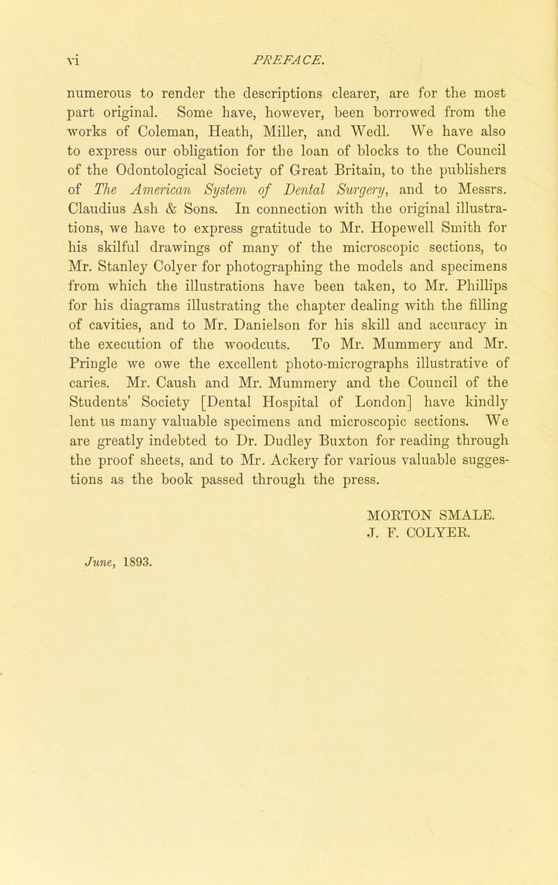 numerous to render the descriptions clearer, are for the most part original. Some have, however, been borrowed from the works of Coleman, Heath, Miller, and Wedl. We have also to express our obligation for tbe loan of blocks to the Council of the Odontological Society of Great Britain, to the publishers of The American System of Dental Surgery, and to Messrs. Claudius Ash & Sons. In connection with the original illustra- tions, we have to express gratitude to Mr. Hopewell Smith for his skilful drawings of many of the microscopic sections, to Mr. Stanley Colyer for photographing the models and specimens from which the illustrations have been taken, to Mr. Phillips for his diagrams illustrating the chapter dealing with the filling of cavities, and to Mr. Danielson for his skill and accuracy in the execution of the woodcuts. To Mr. Mummery and Mr. Pringle we owe the excellent photo-micrographs illustrative of caries. Mr. Caush and Mr. Mummery and the Council of the Students’ Society [Dental Hospital of London] have kindly lent us many valuable specimens and microscopic sections. We are greatly indebted to Dr. Dudley Buxton for reading through the proof sheets, and to Mr. Ackery for various valuable sugges- tions as the book passed through the press. June, 1893. MORTON SMALE. J. F. COLYER.