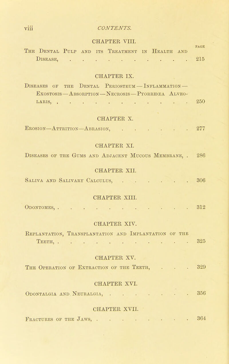 CHAPTER VIII. The Dental Pulp and its Treatment in Health and Disease, CHAPTER IX. Diseases of the Dental Periosteum — Inflammation — Exostosis—Absorption—Necrosis—Pyorrhcea Alveo- laris, CHAPTER X. Erosion—Attrition—Abrasion, CHAPTER XI. Diseases of the Gums and Adjacent Mucous Membrane, . CHAPTER XII. Saliva and Salivary Calculus, CHAPTER XIII. Odontomes, CHAPTER XIV. Replantation, Transplantation and Implantation of the Teeth, CHAPTER XV. The Operation of Extraction of the Teeth, CHAPTER XVI. Odontalgia and .Neuralgia, . . . . CHAPTER XVII. PAGE 215 250 277 286 306 312 325 329 356 Fractures of the Jaws, . 364