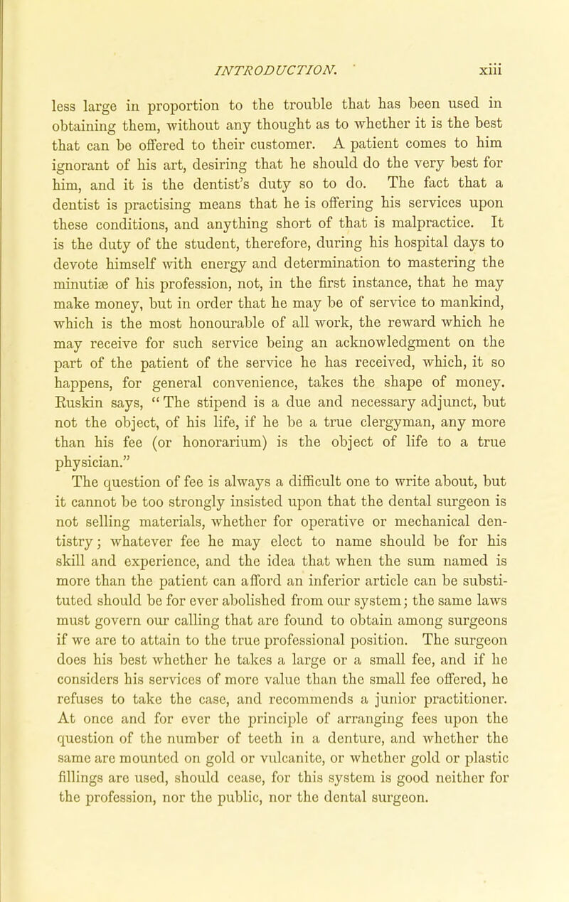 less large in proportion to the trouble that has been used in obtaining them, without any thought as to whether it is the best that can be offered to their customer. A patient comes to him ignorant of his art, desiring that he should do the very best for him, and it is the dentist’s duty so to do. The fact that a dentist is practising means that he is offering his services upon these conditions, and anything short of that is malpractice. It is the duty of the student, therefore, during his hospital days to devote himself with energy and determination to mastering the minutim of his profession, not, in the first instance, that he may make money, but in order that he may be of service to mankind, which is the most honourable of all work, the reward which he may receive for such service being an acknowledgment on the part of the patient of the service he has received, which, it so happens, for general convenience, takes the shape of money. Eusldn says, “ The stipend is a due and necessary adjunct, but not the object, of his life, if he be a true clergyman, any more than his fee (or honorarium) is the object of life to a true physician.” The question of fee is always a difficult one to write about, but it cannot be too strongly insisted upon that the dental surgeon is not selling materials, whether for operative or mechanical den- tistry ; whatever fee he may elect to name should be for his skill and experience, and the idea that when the sum named is more than the patient can afford an inferior article can be substi- tuted should be for ever abolished from our system; the same laws must govern our calling that are found to obtain among surgeons if we are to attain to the true professional position. The surgeon does his best whether he takes a large or a small fee, and if he considers his services of more value than the small fee offered, he refuses to take the case, and recommends a junior practitioner. At once and for ever the principle of arranging fees upon the question of the number of teeth in a denture, and whether the same are mounted on gold or vulcanite, or whether gold or plastic fillings are used, should cease, for this system is good neither for the profession, nor the public, nor the dental surgeon.