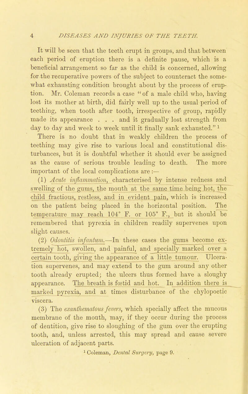 It will be seen that the teeth erupt in groups, and that between each period of eruption there is a definite pause, which is a beneficial arrangement so far as the child is concerned, allowing for the recuperative powers of the subject to counteract the some- what exhausting condition brought about by the process of erup- tion. Mr. Coleman records a case “ of a male child who, having lost its mother at birth, did fairly well up to the usual period of teething, when tooth after tooth, irrespective of group, rapidly made its appearance . . . and it gradually lost strength from day to day and week to week until it finally sank exhausted.” 1 There is no doubt that in weakly children the process of teething may give rise to various local and constitutional dis- turbances, but it is doubtful whether it should ever be assigned as the cause of serious trouble leading to death. The more important of the local complications are :— (1) Acute inflammation, characterised by intense redness and swelling of the gums, the mouth at the same time being hot, the child fractious, restless, and in evident pain, which is increased on the patient being placed in the horizontal position. The temperature may reach 104° F. or 105° F., but it should be remembered that pyrexia in children readily supervenes upon slight causes. (2) Odontitis infantum.-—In these cases the gums become ex- tremely hot, swollen, and painful, and specially marked over a certain tooth, giving the appearance of a little tumour. Ulcera- tion supervenes, and may extend to the gum around any other tooth already erupted; the ulcers thus formed have a sloughy appearance. The breath is foetid and hot. In addition there is marked pyrexia, and at times disturbance of the chylopoetic viscera. (3) The exanthematous fevers, which specially affect the mucous membrane of the mouth, may, if they occur during the process of dentition, give rise to sloughing of the gum over the erupting tooth, and, unless arrested, this may spread and cause severe ulceration of adjacent parts. 1 Coleman, Dental Surgery, page 9.