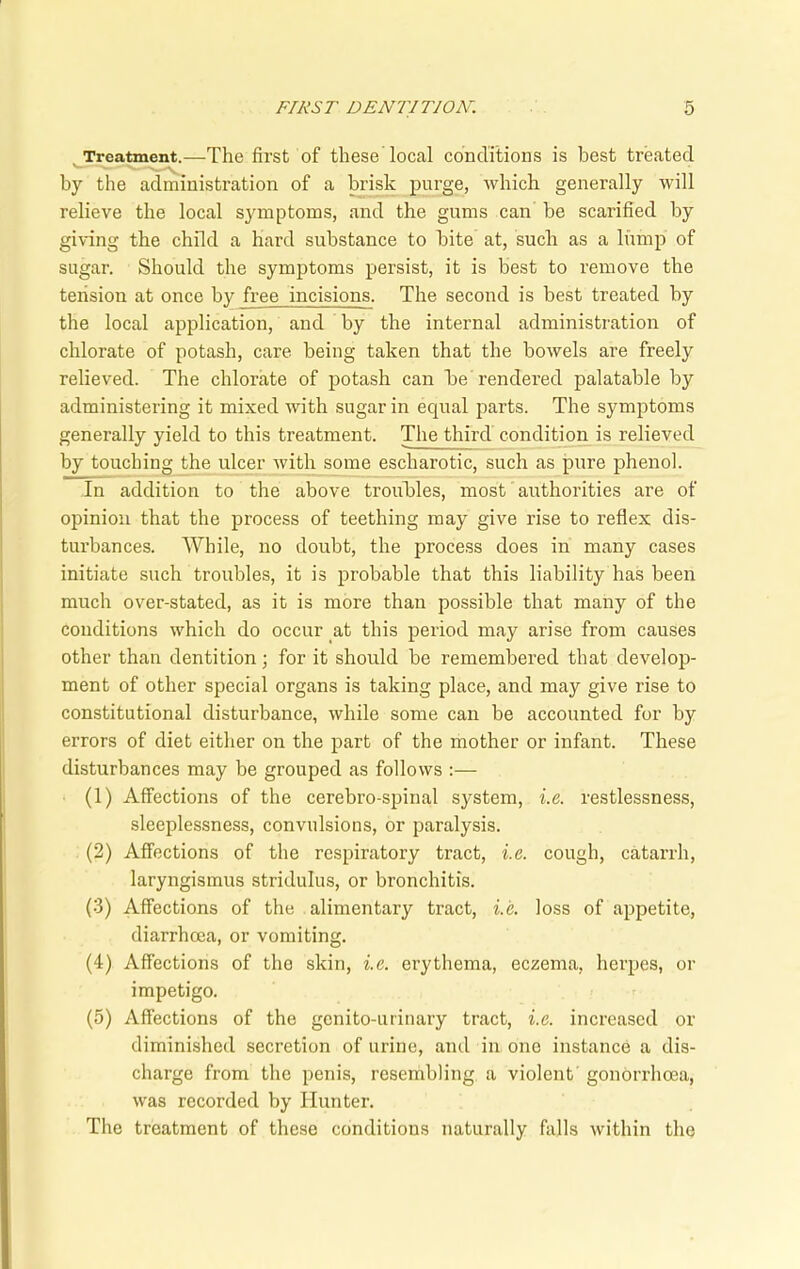 Treatment.—The first of these local conditions is best treated by the administration of a brisk purge, which generally will relieve the local symptoms, and the gums can be scarified by giving the child a hard substance to bite at, such as a lump of sugar. Should the symptoms persist, it is best to remove the tension at once by free incisions. The second is best treated by the local application, and by the internal administration of chlorate of potash, care being taken that the bowels are freely relieved. The chlorate of potash can be rendered palatable by administering it mixed with sugar in equal parts. The symptoms generally yield to this treatment. The third condition is relieved by touching the ulcer with some escharotic, such as pure phenol. In addition to the above troubles, most authorities are of opinion that the process of teething may give rise to reflex dis- turbances. While, no doubt, the process does in many cases initiate such troubles, it is probable that this liability has been much over-stated, as it is more than possible that many of the conditions which do occur at this period may arise from causes other than dentition; for it should be remembered that develop- ment of other special organs is taking place, and may give rise to constitutional disturbance, while some can be accounted for by errors of diet either on the part of the mother or infant. These disturbances may be grouped as follows :— (1) Affections of the cerebro-spinal system, i.e. restlessness, sleeplessness, convulsions, or paralysis. (2) Affections of the respiratory tract, i.e. cough, catarrh, laryngismus stridulus, or bronchitis. (3) Affections of the alimentary tract, i.e. loss of appetite, diarrhoea, or vomiting. (4) Affections of the skin, i.e. erythema, eczema, herpes, or impetigo. (5) Affections of the genito-urinary tract, i.e. increased or diminished secretion of urine, and in one instance a dis- charge from the penis, resembling a violent gonorrhoea, was recorded by Hunter. The treatment of these conditions naturally falls within the