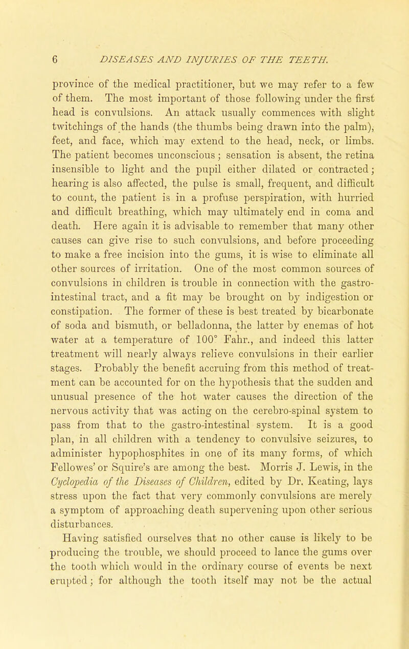 province of the medical practitioner, but we may refer to a few of them. The most important of those following under the first head is convulsions. An attack usually commences with slight twitchings of the hands (the thumbs being drawn into the palm), feet, and face, which may extend to the head, neck, or limbs. The patient becomes unconscious; sensation is absent, the retina insensible to light and the pupil either dilated or contracted; hearing is also affected, the pulse is small, frequent, and difficult to count, the patient is in a profuse perspiration, with hurried and difficult breathing, which may ultimately end in coma and death. Here again it is advisable to remember that many other causes can give rise to such convulsions, and before proceeding to make a free incision into the gums, it is wise to eliminate all other sources of irritation. One of the most common sources of convulsions in children is trouble in connection with the gastro- intestinal tract, and a fit may be brought on by indigestion or constipation. The former of these is best treated by bicarbonate of soda and bismuth, or belladonna, the latter by enemas of hot water at a temperature of 100° Fahr., and indeed this latter treatment will nearly always relieve convulsions in their earlier stages. Probably the benefit accruing from this method of treat- ment can be accounted for on the hypothesis that the sudden and unusual presence of the hot water causes the direction of the nervous activity that was acting on the cerebro-spinal system to pass from that to the gastro-intestinal system. It is a good plan, in all children with a tendency to convulsive seizures, to administer hypophosphites in one of its many forms, of which Fellowes’ or Squire’s are among the best. Morris J. Lewis, in the Cyclopedia of the Diseases of Children, edited by Dr. Keating, lays stress upon the fact that very commonly convulsions are merely a symptom of approaching death supervening upon other serious disturbances. Having satisfied ourselves that no other cause is likely to be producing the trouble, we should proceed to lance the gums over the tooth which would in the ordinary course of events be next erupted; for although the tooth itself may not be the actual