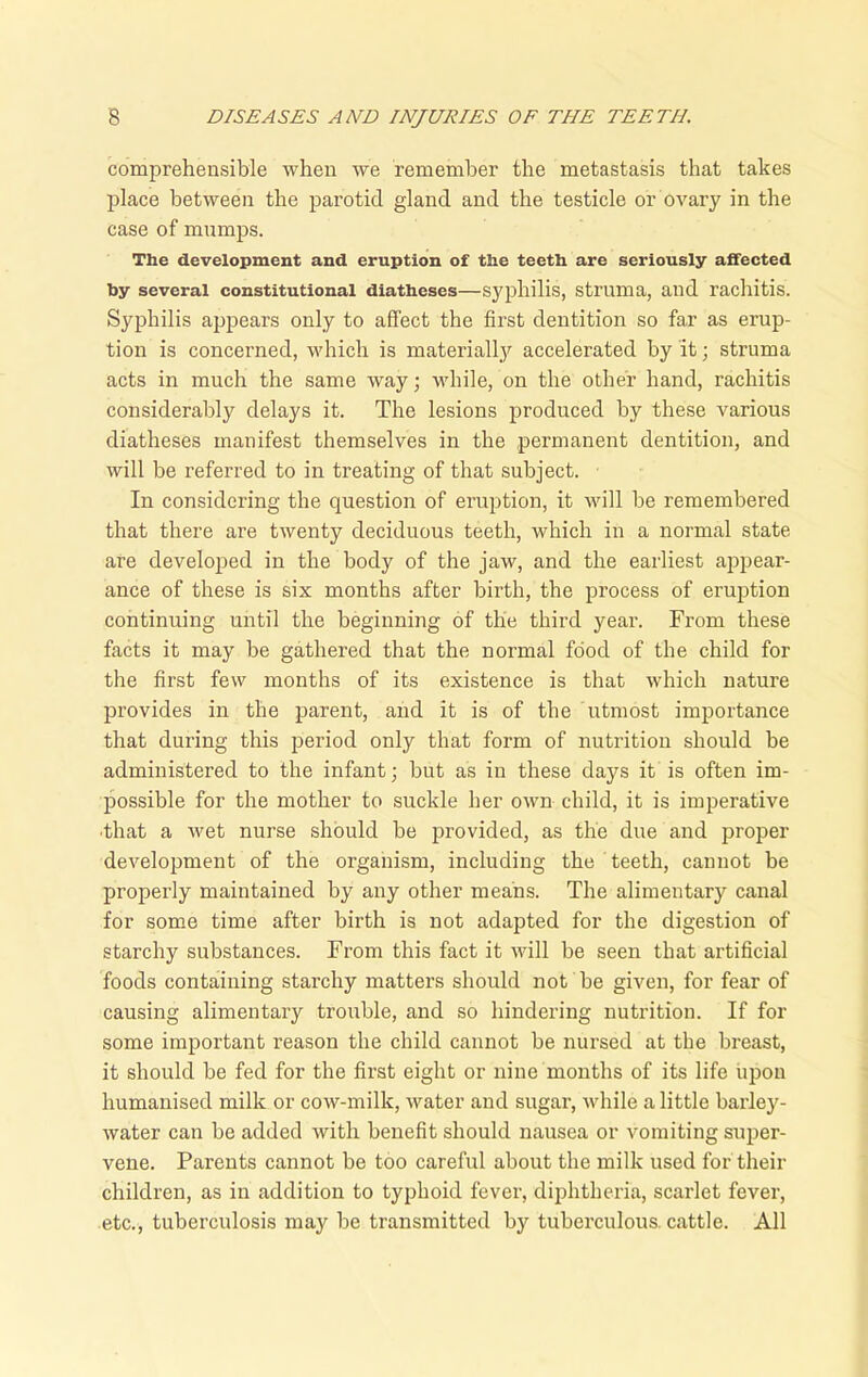 comprehensible when we remember the metastasis that takes place between the parotid gland and the testicle or ovary in the case of mumps. The development and eruption of the teeth are seriously affected by several constitutional diatheses—syphilis, struma, and rachitis. Syphilis appears only to affect the first dentition so far as erup- tion is concerned, which is materially accelerated by it; struma acts in much the same way; while, on the other hand, rachitis considerably delays it. The lesions produced by these various diatheses manifest themselves in the permanent dentition, and will be referred to in treating of that subject. In considering the question of eruption, it will be remembered that there are twenty deciduous teeth, which in a normal state are developed in the body of the jaw, and the earliest appear- ance of these is six months after birth, the process of eruption continuing until the beginning of the third year. From these facts it may be gathered that the normal food of the child for the first few months of its existence is that which nature provides in the parent, and it is of the utmost importance that during this period only that form of nutrition should be administered to the infant; but as in these days it is often im- possible for the mother to suckle her own child, it is imperative •that a wet nurse should be provided, as the due and proper development of the organism, including the teeth, cannot be properly maintained by any other means. The alimentary canal for some time after birth is not adapted for the digestion of starchy substances. From this fact it will be seen that artificial foods containing starchy matters should not be given, for fear of causing alimentary trouble, and so hindering nutrition. If for some important reason the child cannot be nursed at the breast, it should be fed for the first eight or nine months of its life upon humanised milk or cow-milk, water and sugar, while a little barley- water can be added with benefit should nausea or vomiting super- vene. Parents cannot be too careful about the milk used for their children, as in addition to typhoid fever, diphtheria, scarlet fever, etc., tuberculosis may be transmitted by tuberculous, cattle. All