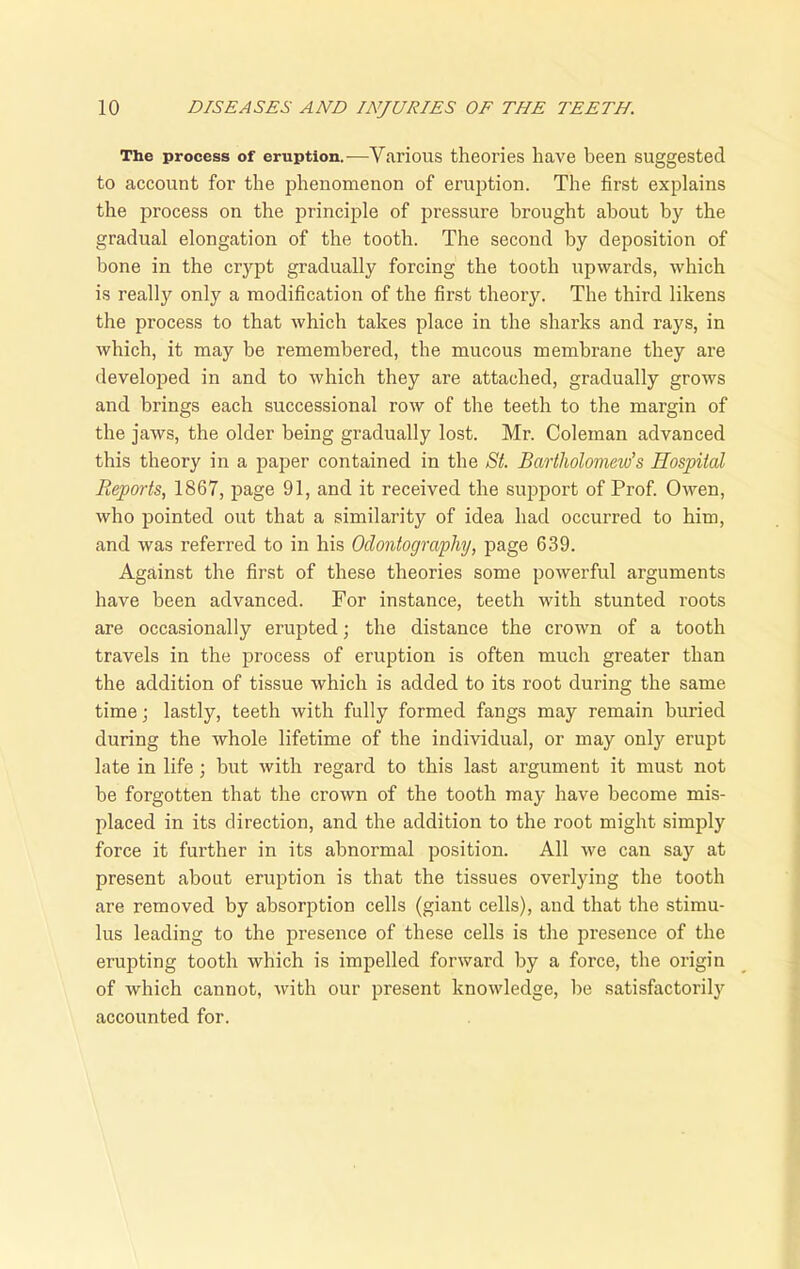 The process of eruption.-—Various theories have been suggested to account for the phenomenon of eruption. The first explains the process on the principle of pressure brought about by the gradual elongation of the tooth. The second by deposition of bone in the crypt gradually forcing the tooth upwards, which is really only a modification of the first theory. The third likens the process to that which takes place in the sharks and rays, in which, it may be remembered, the mucous membrane they are developed in and to which they are attached, gradually grows and brings each successional row of the teeth to the margin of the jaws, the older being gradually lost. Mr. Coleman advanced this theory in a paper contained in the St. Bartholomew’s Hospital Reports, 1867, page 91, and it received the support of Prof. Owen, who pointed out that a similarity of idea had occurred to him, and was referred to in his Odontography, page 639. Against the first of these theories some powerful arguments have been advanced. For instance, teeth with stunted roots are occasionally erupted; the distance the crown of a tooth travels in the process of eruption is often much greater than the addition of tissue which is added to its root during the same time; lastly, teeth with fully formed fangs may remain buried during the whole lifetime of the individual, or may only erupt late in life; but with regard to this last argument it must not be forgotten that the crown of the tooth may have become mis- placed in its direction, and the addition to the root might simply force it further in its abnormal position. All we can say at present about eruption is that the tissues overlying the tooth are removed by absorption cells (giant cells), and that the stimu- lus leading to the presence of these cells is the presence of the erupting tooth which is impelled forward by a force, the origin of which cannot, with our present knowledge, be satisfactorily accounted for.