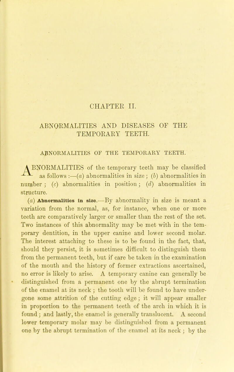 ABNORMALITIES AND DISEASES OF THE TEMPORARY TEETH. ABNORMALITIES OF THE TEMPORARY TEETH. A BNORMALITIES of the temporary teeth may be classified as follows :—(a) abnormalities in size; (b) abnormalities in number ; (c) abnormalities in position; (d) abnormalities in structure. (a) Abnormalities in size.—By abnormality in size is meant a variation from the normal, as, for instance, when one or more teeth are comparatively larger or smaller than the rest of the set. Two instances of this abnormality may be met with in the tem- porary dentition, in the upper canine and lower second molar. The interest attaching to these is to be found in the fact, that, should they persist, it is sometimes difficult to distinguish them from the permanent teeth, but if care be taken in the examination of the mouth and the history of former extractions ascertained, no error is likely to arise. A temporary canine can generally be distinguished from a permanent one by the abrupt termination of the enamel at its neck ; the tooth will be found to have under- gone some attrition of the cutting edge; it will appear smaller in proportion to the permanent teeth of the arch in which it is found ; and lastly, the enamel is generally translucent. A second lower temporary molar may be distinguished from a permanent one by the abrupt termination of the enamel at its neck ; by the