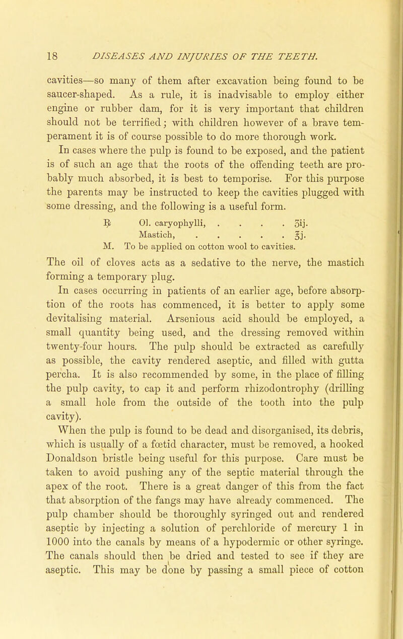 cavities—so many of them after excavation being found to be saucer-shaped. As a rule, it is inadvisable to employ either engine or rubber dam, for it is very important that children should not be terrified; with children however of a brave tem- perament it is of course possible to do more thorough work. In cases where the pulp is found to be exposed, and the patient is of such an age that the roots of the offending teeth are pro- bably much absorbed, it is best to temporise. For this purpose the parents may be instructed to keep the cavities plugged with some dressing, and the following is a useful form. 01. caryophylli, . . . 5ij- Mastich, . . . . -Eh M. To be applied on cotton wool to cavities. The oil of cloves acts as a sedative to the nerve, the mastich forming a temporary plug. In cases occurring in patients of an earlier age, before absorp- tion of the roots has commenced, it is better to apply some devitalising material. Arsenious acid should be employed, a small quantity being used, and the dressing removed within twenty-four hours. The pulp should be extracted as carefully as possible, the cavity rendered aseptic, and filled with gutta percha. It is also recommended by some, in the place of filling the pulp cavity, to cap it and perform rhizodontrophy (drilling a small hole from the outside of the tooth into the pulp cavity). When the pulp is found to be dead and disorganised, its debris, which is usually of a foetid character, must be removed, a hooked Donaldson bristle being useful for this purpose. Care must be taken to avoid pushing any of the septic material through the apex of the root. There is a great danger of this from the fact that absorption of the fangs may have already commenced. The pulp chamber should be thoroughly syringed out and rendered aseptic by injecting a solution of perchloride of mercury 1 in 1000 into the canals by means of a hypodermic or other syringe. The canals should then be dried and tested to see if they are aseptic. This may be done by passing a small piece of cotton