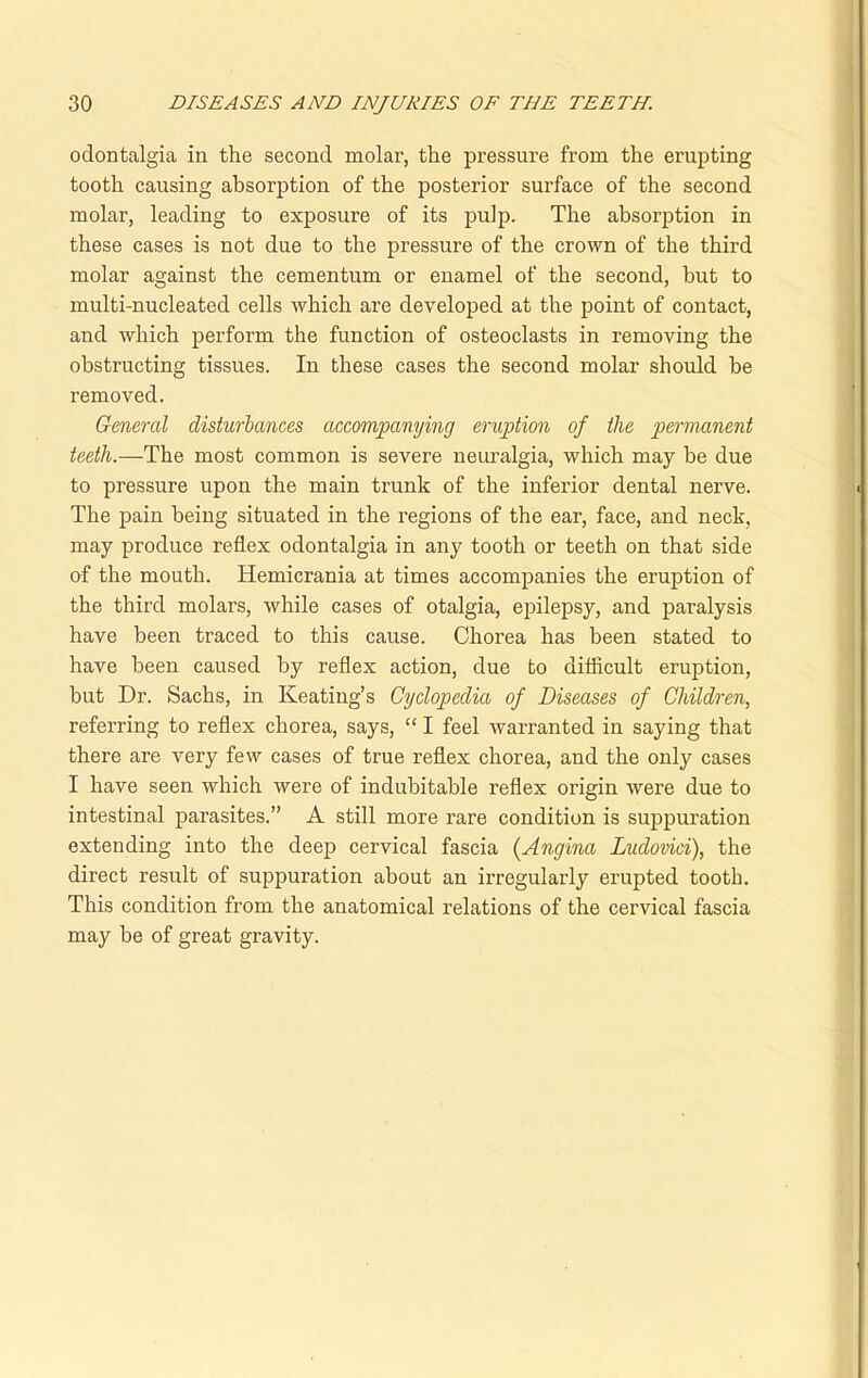 odontalgia in the second molar, the pressure from the erupting tooth causing absorption of the posterior surface of the second molar, leading to exposure of its pulp. The absorption in these cases is not due to the pressure of the crown of the third molar against the cementum or enamel of the second, but to multi-nucleated cells which are developed at the point of contact, and which perform the function of osteoclasts in removing the obstructing tissues. In these cases the second molar should be removed. General disturbances accompanying eruption of the permanent teeth.—The most common is severe neuralgia, which may be due to pressure upon the main trunk of the inferior dental nerve. The pain being situated in the regions of the ear, face, and neck, may produce reflex odontalgia in any tooth or teeth on that side of the mouth. Hemicrania at times accompanies the eruption of the third molars, while cases of otalgia, epilepsy, and paralysis have been traced to this cause. Chorea has been stated to have been caused by reflex action, due to difficult eruption, but Dr. Sachs, in Keating’s Cyclopedia of Diseases of Children, referring to reflex chorea, says, “ I feel warranted in saying that there are very few cases of true reflex chorea, and the only cases I have seen which were of indubitable reflex origin were due to intestinal parasites.” A still more rare condition is suppuration extending into the deep cervical fascia (Angina Ludovici), the direct result of suppuration about an irregularly erupted tooth. This condition from the anatomical relations of the cervical fascia may be of great gravity.