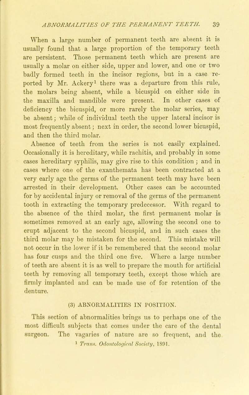 When a large number of permanent teeth are absent it is usually found that a large proportion of the temporary teeth are persistent. Those permanent teeth which are present are usually a molar on either side, upper and lower, and one or two badly formed teeth in the incisor regions, but in a case re- ported by Mr. Ackery1 there was a departure from this rule, the molars being absent, while a bicuspid on either side in the maxilla and mandible were present. In other cases of deficiency the bicuspid, or more rarely the molar series, may be absent; while of individual teeth the upper lateral incisor is most frequently absent; next in order, the second lower bicuspid, and then the third molar. Absence of teeth from the series is not easily explained. Occasionally it is hereditary, while rachitis, and probably in some cases hereditary syphilis, may give rise to this condition ; and in cases where one of the exanthemata has been contracted at a very early age the germs of the permanent teeth may have been arrested in their development. Other cases can be accounted for by accidental injury or removal of the germs of the permanent tooth in extracting the temporary predecessor. With regard to the absence of the third molar, the first permanent molar is sometimes removed at an early age, allowing the second one to erupt adjacent to the second bicuspid, and in such cases the third molar may be mistaken for the second. This mistake will not occur in the lower if it be remembered that the second molar has four cusps and the third one five. Where a large number of teeth are absent it is as well to prepare the mouth for artificial teeth by removing all temporary teeth, except those which are firmly implanted and can be made use of for retention of the denture. (3) ABNORMALITIES IN POSITION. This section of abnormalities brings us to perhaps one of the most difficult subjects that comes under the care of the dental surgeon. The vagaries of nature are so frequent, and the 1 Trans. Odontolor/ical Society, 1 SO 1.