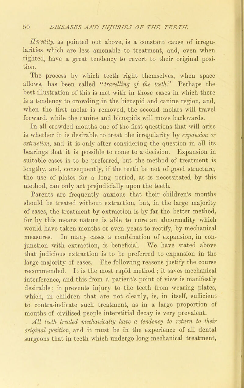 Heredity, as pointed out above, is a constant cause of irregu- larities which are less amenable to treatment, and, even when righted, have a great tendency to revert to their original posi- tion. The process by which teeth right themselves, when space allows, has been called “ travelling of the teeth.” Perhaps the best illustration of this is met with in those cases in which there is a tendency to crowding in the bicuspid and canine region, and, when the first molar is removed, the second molars will travel forward, while the canine and bicuspids will move backwards. In all crowded mouths one of the first questions that will arise is whether it is desirable to treat the irregularity by expansion or extraction, and it is only after considering the question in all its bearings that it is possible to come to a decision. Expansion in suitable cases is to be preferred, but the method of treatment is lengthy, and, consequently, if the teeth be not of good structure, the use of plates for a long period, as is necessitated by this method, can only act prejudicially upon the teeth. Parents are frequently anxious that their children’s mouths should be treated without extraction, but, in the large majority of cases, the treatment by extraction is by far the better method, for by this means nature is able to cure an abnormality which would have taken months or even years to rectify, by mechanical measures. In many cases a combination of expansion, in con- junction with extraction, is beneficial. We have stated above that judicious extraction is to be preferred to expansion in the large majority of cases. The following reasons justify the course recommended. It is the most rapid method; it saves mechanical interference, and this from a patient’s point of view is manifestly desirable; it prevents injury to the teeth from wearing plates, which, in children that are not cleanly, is, in itself, sufficient to contra-indicate such treatment, as in a large proportion of mouths of civilised people interstitial decay is very prevalent. All teeth treated mechanically have a tendency to return to their original position, and it must be in the experience of all dental surgeons that in teeth which undergo long mechanical treatment,
