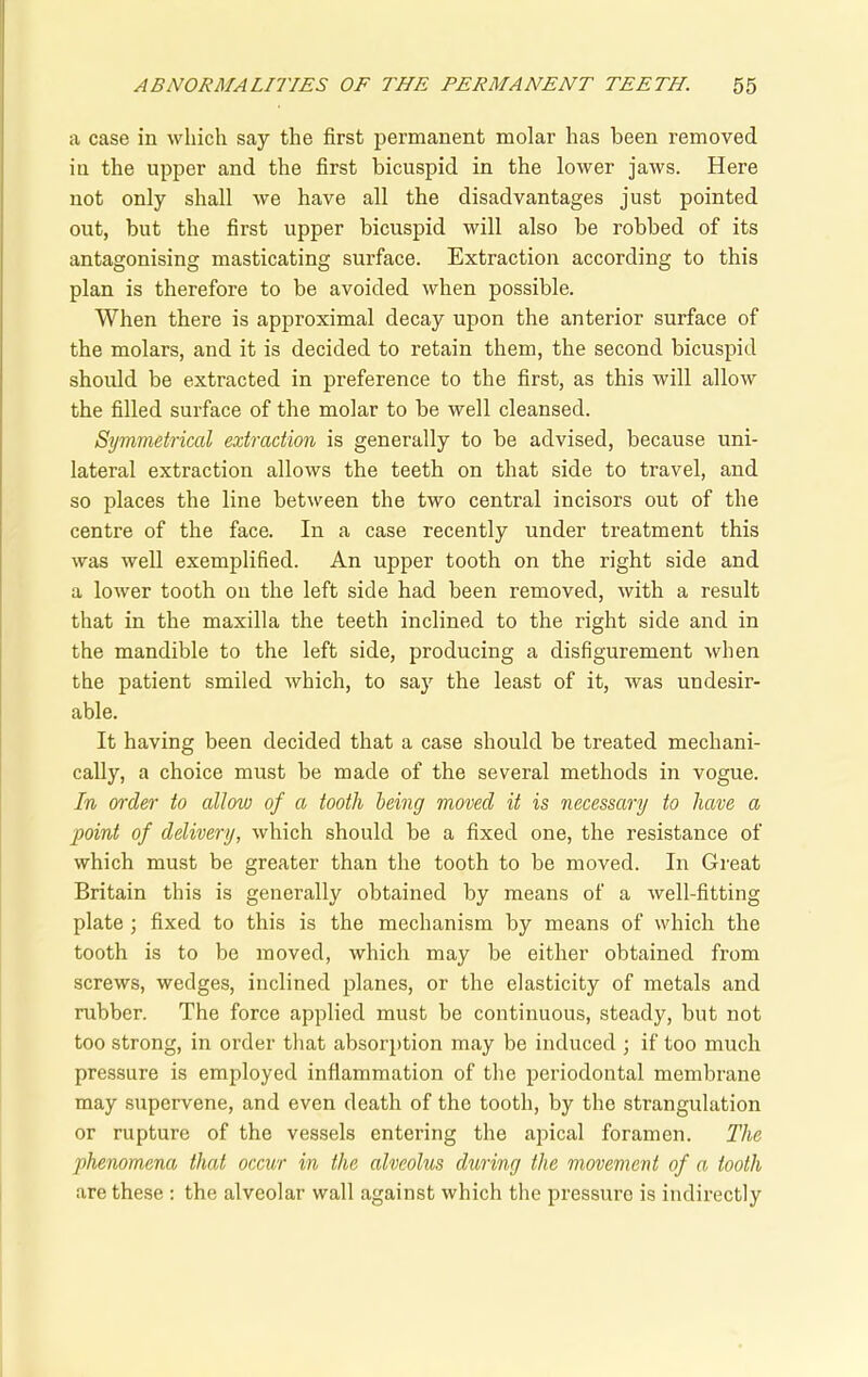 a case in which say the first permanent molar has been removed in the upper and the first bicuspid in the lower jaws. Here not only shall we have all the disadvantages just pointed out, but the first upper bicuspid will also be robbed of its antagonising masticating surface. Extraction according to this plan is therefore to be avoided when possible. When there is approximal decay upon the anterior surface of the molars, and it is decided to retain them, the second bicuspid should be extracted in preference to the first, as this will allow the filled surface of the molar to be well cleansed. Symmetrical extraction is generally to be advised, because uni- lateral extraction allows the teeth on that side to travel, and so places the line between the two central incisors out of the centre of the face. In a case recently under treatment this was well exemplified. An upper tooth on the right side and a lower tooth on the left side had been removed, with a result that in the maxilla the teeth inclined to the right side and in the mandible to the left side, producing a disfigurement when the patient smiled which, to say the least of it, was undesir- able. It having been decided that a case should be treated mechani- cally, a choice must be made of the several methods in vogue. In order to allow of a tooth being moved it is necessary to have a point of delivery, which should be a fixed one, the resistance of which must be greater than the tooth to be moved. In Great Britain this is generally obtained by means of a well-fitting plate ; fixed to this is the mechanism by means of which the tooth is to be moved, which may be either obtained from screws, wedges, inclined planes, or the elasticity of metals and rubber. The force applied must be continuous, steady, but not too strong, in order that absorption may be induced ; if too much pressure is employed inflammation of the periodontal membrane may supervene, and even death of the tooth, by the strangulation or rupture of the vessels entering the apical foramen. The phenomena that occur in the alveolus during the movement of a tooth are these : the alveolar wall against which the pressure is indirectly