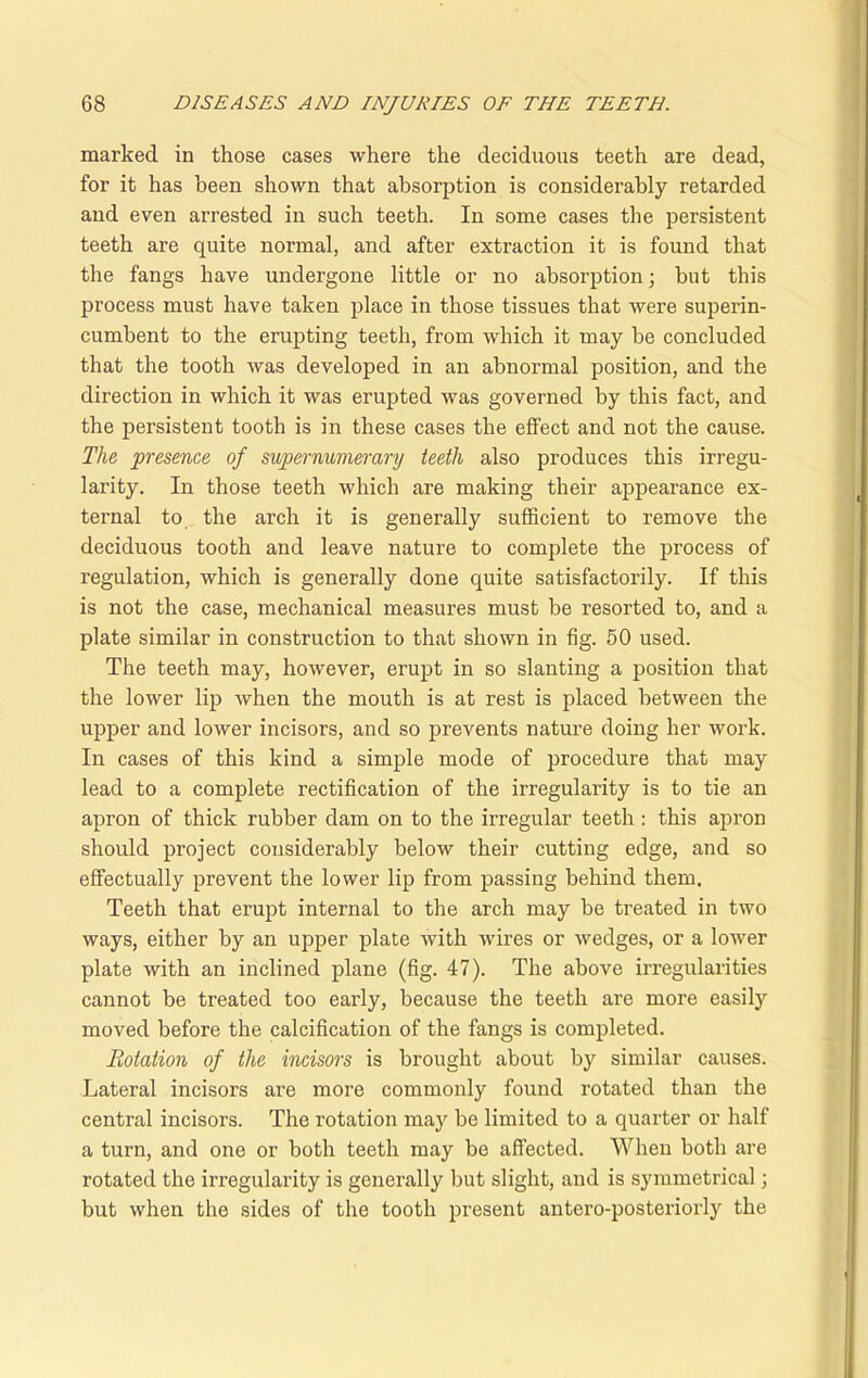 marked in those cases where the deciduous teeth are dead, for it has been shown that absorption is considerably retarded and even arrested in such teeth. In some cases the persistent teeth are quite normal, and after extraction it is found that the fangs have undergone little or no absorption; but this process must have taken place in those tissues that were superin- cumbent to the erupting teeth, from which it may be concluded that the tooth was developed in an abnormal position, and the direction in which it was erupted was governed by this fact, and the persistent tooth is in these cases the effect and not the cause. The presence of supernumerary teeth also produces this irregu- larity. In those teeth which are making their appearance ex- ternal to the arch it is generally sufficient to remove the deciduous tooth and leave nature to complete the process of regulation, which is generally done quite satisfactorily. If this is not the case, mechanical measures must be resorted to, and a plate similar in construction to that shown in fig. 50 used. The teeth may, however, erupt in so slanting a position that the lower lip when the mouth is at rest is placed between the upper and lower incisors, and so prevents nature doing her work. In cases of this kind a simple mode of procedure that may lead to a complete rectification of the irregularity is to tie an apron of thick rubber dam on to the irregular teeth: this apron should project considerably below their cutting edge, and so effectually prevent the lower lip from passing behind them. Teeth that erupt internal to the arch may be treated in two ways, either by an upper plate with wires or wedges, or a lower plate with an inclined plane (fig. 47). The above irregularities cannot be treated too eai’ly, because the teeth are more easily moved before the calcification of the fangs is completed. Rotation of the incisors is brought about by similar causes. Lateral incisors are more commonly found rotated than the central incisors. The rotation may be limited to a quarter or half a turn, and one or both teeth may be affected. When both are rotated the irregularity is generally but slight, and is symmetrical; but when the sides of the tooth present antero-posteriorly the