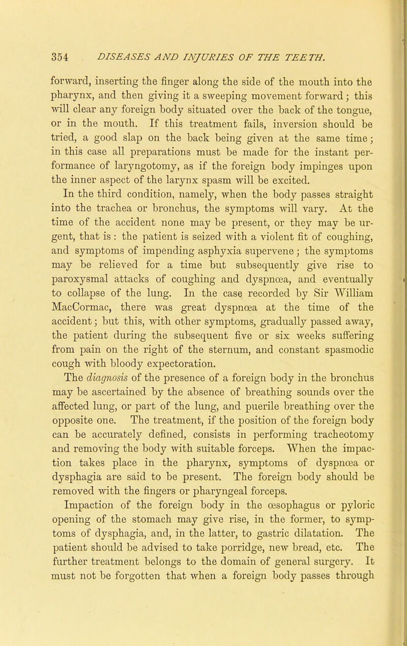 forward, inserting the finger along the side of the mouth into the pharynx, and then giving it a sweeping movement forward ; this will clear any foreign body situated over the back of the tongue, or in the mouth. If this treatment fails, inversion should be tried, a good slap on the back being given at the same time; in this case all preparations must be made for the instant per- formance of laryngotomy, as if the foreign body impinges upon the inner aspect of the larynx spasm will be excited. In the third condition, namely, when the body passes straight into the trachea or bronchus, the symptoms will vary. At the time of the accident none may be present, or they may be ur- gent, that is : the patient is seized with a violent fit of coughing, and symptoms of impending asphyxia supervene; the symptoms may be relieved for a time but subsequently give rise to paroxysmal attacks of coughing and dyspnoea, and eventually to collapse of the lung. In the case recorded by Sir William MacCormac, there was great dyspnoea at the time of the accident; but this, with other symptoms, gradually passed away, the patient during the subsequent five or six weeks suffering from pain on the right of the sternum, and constant spasmodic cough with bloody expectoration. The diagnosis of the presence of a foreign body in the bronchus may be ascertained by the absence of breathing sounds over the affected lung, or part of the lung, and puerile breathing over the opposite one. The treatment, if the position of the foreign body can be accurately defined, consists in performing tracheotomy and removing the body with suitable forceps. When the impac- tion takes place in the pharynx, symptoms of dyspnoea or dysphagia are said to be present. The foreign body should be removed 'with the fingers or pharyngeal forceps. Impaction of the foreign body in the oesophagus or pyloric opening of the stomach may give rise, in the former, to symp- toms of dysphagia, and, in the latter, to gastric dilatation. The patient should be advised to take porridge, new bread, etc. The further treatment belongs to the domain of general surgery. It must not be forgotten that when a foreign body passes through