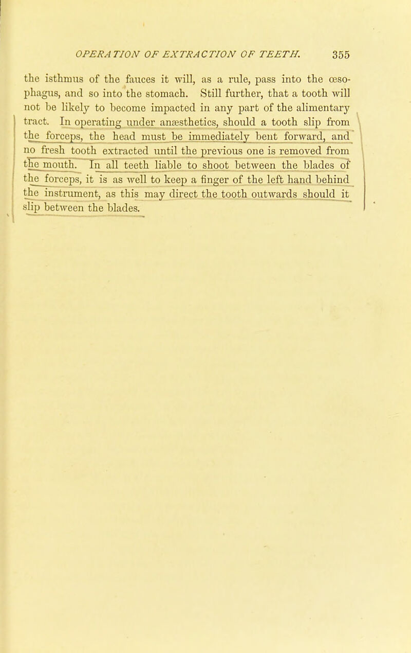 the isthmus of the fauces it will, as a rule, pass into the oeso- phagus, and so into the stomach. Still further, that a tooth will not be likely to become impacted in any part of the alimentary tract. In operating under anaesthetics, should a tooth slip from the forceps, the head must be immediately bent forward, and no fresh tooth extracted until the previous one is removed from the mouth. In all teeth liable to shoot between the blades of thejprceps, it is as well to keep a finger of the left hand behind the instrument, as this may direct the tooth outwards should it slip between the blades.