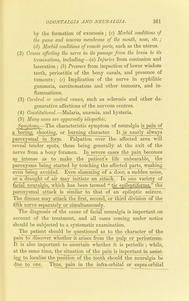 by the formation of exostosis; (c) Morbid conditions of the gums and mucous membrane of the mouth, nose, etc.; (d) Morbid conditions of remote parts, such as the uterus. (2) Causes affecting the nerve in its passage from the brain to its terminations, including—(a) Injuries from contusion and laceration ; (b) Pressure from impaction of lower wisdom teeth, periostitis of the bony canals, and presence of tumours; (c) Implication of the nerve in syphilitic gummata, carcinomatous and other tumours, and in- flammations. (3) Cerebral or central causes, such as sclerosis and other de- generative affections of the nervous centres. (4) Constitutional.—Malaria, anaemia, and hysteria. (5) Many cases are apparently idiopathic. Symptoms_,—The characteristic symptom of neuralgia is pain of a boring, shooting, or burning character. It is nearly always paroxysmal in form. Palpation over the affected area will reveal tender spots, these being generally at the exit of the nerve from a bony foramen. In severe cases the pain becomes so_ intense as to make the patient’s life unbearable, the paroxysms being started by touching the affected parts, washing even being avoided. Even slamming of a door, a sudden noise, or a draught of air may initiate an attack. In one variety of facial neuralgia, which has been termed “ tic epileptiforme.” the paroxysmal attack is similar to that of an epileptic seizure. The disease may attack the first, second, or third division of the fifth nerve separately or simultaneously. The diagnosis of the cause of facial neuralgia is important on account of the treatment, and all cases coming under notice should be subjected to a systematic examination. The patient should be questioned as to the character of the pain to discover whether it arises from the pulp or periosteum. It is also important to ascertain whether it is periodic; while, at the same time, the situation of the pain is important in assist- ing_to localise the position of the tooth should the neuralgia be due to one. Thus, pain in the infra-orbital or supra-orbital