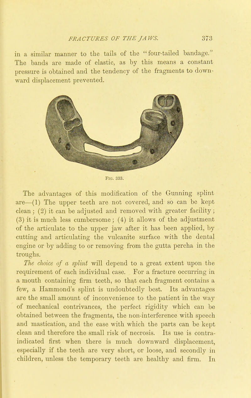 in a similar manner to the tails of the “four-tailed bandage. ’ The bands are made of elastic, as by this means a constant pressure is obtained and the tendency of the fragments to down- ward displacement prevented. Fia. 333. The advantages of this modification of the Gunning splint are—(1) The upper teeth are not covered, and so can be kept clean ; (2) it can be adjusted and removed with greater facility; (3) it is much less cumbersome; (4) it allows of the adjustment of the articulate to the upper jaw after it has been applied, by cutting and articulating the vulcanite surface with the dental engine or by adding to or removing from the gutta percha in the troughs. The choice of a splint will depend to a great extent upon the requirement of each individual case. For a fracture occurring in a mouth containing firm teeth, so that each fragment contains a few, a Hammond’s splint is undoubtedly best. Its advantages are the small amount of inconvenience to the patient in the way of mechanical contrivances, the perfect rigidity which can be obtained between the fragments, the non-interference with speech and mastication, and the ease with which the parts can be kept clean and therefore the small risk of necrosis. Its use is contra- indicated first when there is much downward displacement, especially if the teeth are very short, or loose, and secondly in children, unless the temporary teeth are healthy and firm. In