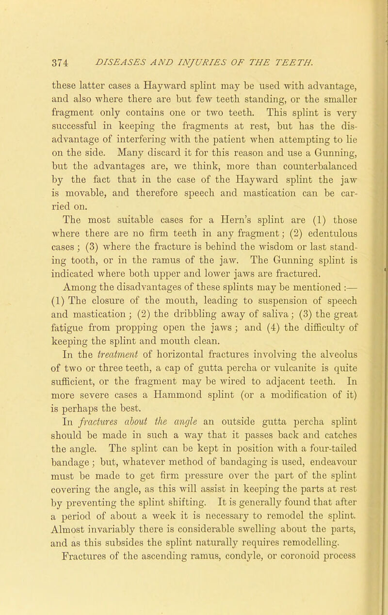 these latter cases a Hayward splint may be used with advantage, and also where there are but few teeth standing, or the smaller fragment only contains one or two teeth. This splint is very successful in keeping the fragments at rest, but has the dis- advantage of interfering with the patient when attempting to lie on the side. Many discard it for this reason and use a Gunning, but the advantages are, we think, more than counterbalanced by the fact that in the case of the Haywai’d splint the jaw is movable, and therefore speech and mastication can be car- ried on. The most suitable cases for a Hern’s splint are (1) those where there are no firm teeth in any fragment; (2) edentulous cases ; (3) where the fracture is behind the wisdom or last stand- ing tooth, or in the ramus of the jaw. The Gunning splint is indicated where both upper and lower jaws are fractured. Among the disadvantages of these splints may be mentioned :— (1) The closure of the mouth, leading to suspension of speech and mastication ; (2) the dribbling away of saliva; (3) the great fatigue from propping open the jaws ; and (4) the difficulty of keeping the splint and mouth clean. In the treatment of horizontal fractures involving the alveolus of two or three teeth, a cap of gutta percha or vulcanite is quite sufficient, or the fragment may be wired to adjacent teeth. In more severe cases a Hammond splint (or a modification of it) is perhaps the best. In fractures about the angle an outside gutta percha splint should be made in such a way that it passes back and catches the angle. The splint can be kept in position with a four-tailed bandage ; but, whatever method of bandaging is used, endeavour must be made to get firm pressure over the part of the splint covering the angle, as this will assist in keeping the parts at rest by preventing the splint shifting. It is generally found that after a period of about a week it is necessary to remodel the splint. Almost invariably there is considerable swelling about the parts, and as this subsides the splint naturally requires remodelling. Fractures of the ascending ramus, condyle, or coronoid jn’ocess