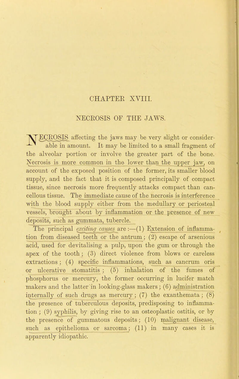 NECROSIS OF THE JAWS. JVTECROSIS affecting the jaws may be very slight or consider- ’ able in amount. It may be limited to a small fragment of the alveolar portion or involve the greater part of the bone. Necrosis is more common in the lower than the upper jaw, on account of the exposed position of the former, its smaller blood supply, and the fact that it is composed principally of compact tissue, since necrosis more frequently attacks compact than can- cellous tissue. The immediate cause of the necrosis is interference with the blood supply either from the medullary or periosteal vessels, brought about by inflammation or the presence of new deposits, such as gummata, tubercle. The principal exciting causes are:—(1) Extension of inflamma- tion from diseased teeth or the antrum; (2) escape of arsenious acid, used for devitalising a pulp, upon the gum or through the apex of the tooth; (3) direct violence from blows or careless extractions; (4) specific inflammations, such as cancrum oris or ulcerative stomatitis ; (5) inhalation of the fumes of phosphorus or mercury, the former occurring in lucifer match makers and the latter in looking-glass makers; (6) administration internally of such drugs as mercury; (7) the exanthemata; (8) the presence of tuberculous deposits, predisposing to inflamma- tion ; (9) syphilis, by giving rise to an osteoplastic ostitis, or by the presence of gummatous deposits; (10) malignant disease, such as epithelioma or sarcoma; (11) in many cases it is apparently idiopathic.
