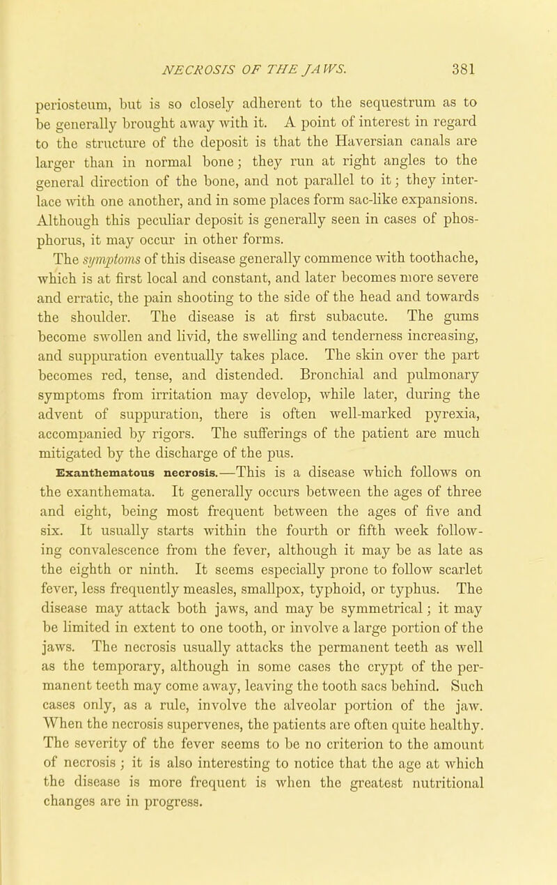 periosteum, but is so closely adherent to the sequestrum as to be generally brought away with it. A point of interest in regard to the structure of the deposit is that the Haversian canals are larger than in normal bone; they run at right angles to the general direction of the bone, and not parallel to it; they inter- lace with one another, and in some places form sac-like expansions. Although this peculiar deposit is generally seen in cases of phos- phorus, it may occur in other forms. The symptoms of this disease generally commence with toothache, which is at first local and constant, and later becomes more severe and erratic, the pain shooting to the side of the head and towards the shoulder. The disease is at first subacute. The gums become swollen and livid, the swelling and tenderness increasing, and suppuration eventually takes place. The skin over the part becomes red, tense, and distended. Bronchial and pulmonary symptoms from irritation may develop, while later, during the advent of suppuration, there is often well-marked pyrexia, accompanied by rigors. The sufferings of the patient are much mitigated by the discharge of the pus. Exanthematous necrosis.—This is a disease which follows on the exanthemata. It generally occurs between the ages of three and eight, being most frequent between the ages of five and six. It usually starts within the fourth or fifth week follow- ing convalescence from the fever, although it may be as late as the eighth or ninth. It seems especially prone to follow scarlet fever, less frequently measles, smallpox, typhoid, or typhus. The disease may attack both jaws, and may be symmetrical; it may be limited in extent to one tooth, or involve a large portion of the jaws. The necrosis usually attacks the permanent teeth as well as the temporary, although in some cases the crypt of the per- manent teeth may come away, leaving the tooth sacs behind. Such cases only, as a rule, involve the alveolar portion of the jaw. When the necrosis supervenes, the patients are often quite healthy. The severity of the fever seems to be no criterion to the amount of necrosis ; it is also interesting to notice that the age at which the disease is more frequent is when the greatest nutritional changes are in progress.
