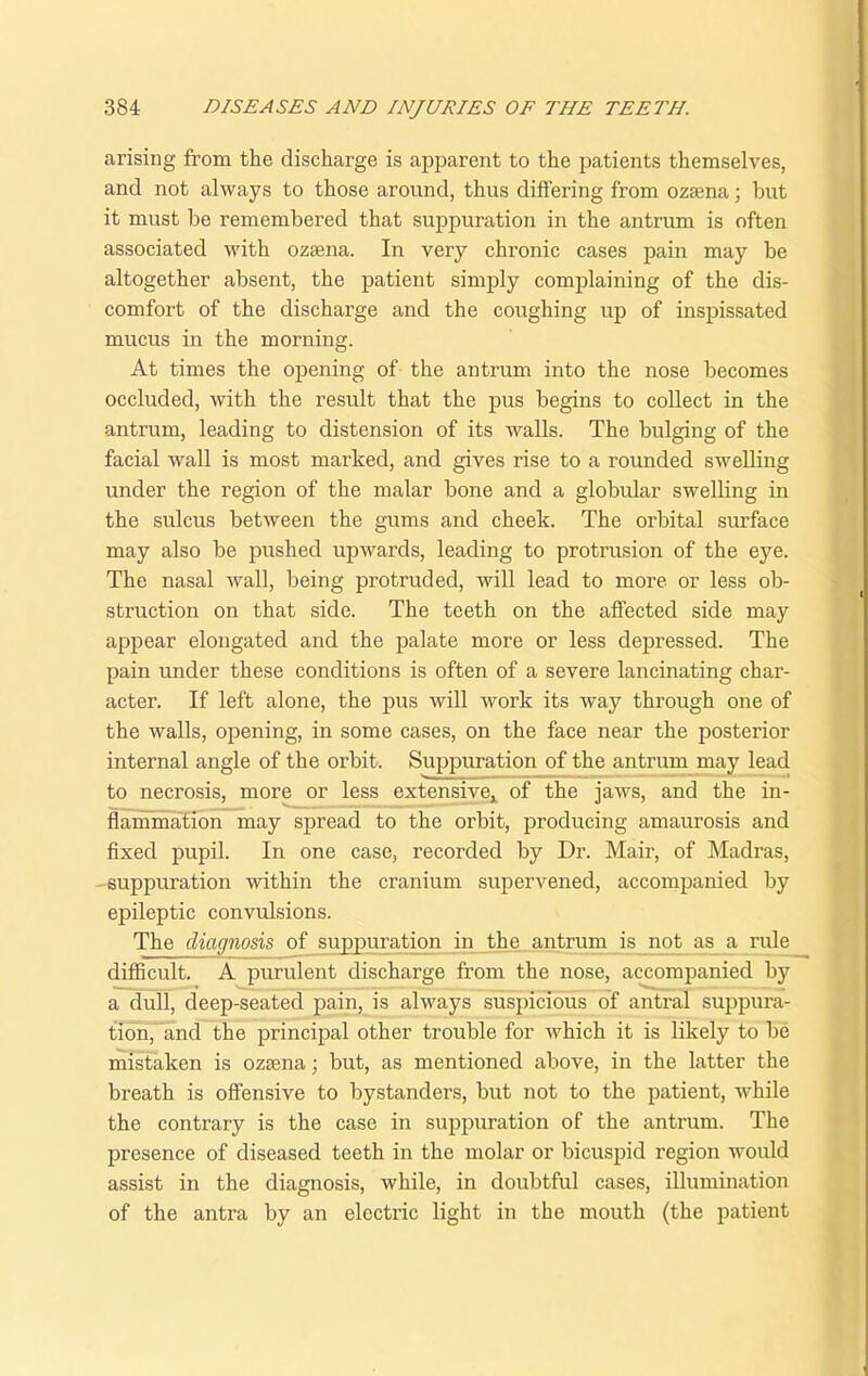 arising from the discharge is apparent to the patients themselves, and not always to those around, thus differing from ozama; but it must be remembered that suppuration in the antrum is often associated with ozsena. In very chronic cases pain may be altogether absent, the patient simply complaining of the dis- comfort of the discharge and the coughing up of inspissated mucus in the morning. At times the opening of the antrum into the nose becomes occluded, with the result that the pus begins to collect in the antrum, leading to distension of its walls. The bulging of the facial wall is most marked, and gives rise to a rounded swelling under the region of the malar bone and a globular swelling in the sulcus between the gums and cheek. The orbital surface may also be pushed upwards, leading to protrusion of the eye. The nasal wall, being protruded, will lead to more or less ob- struction on that side. The teeth on the affected side may appear elongated and the palate more or less depressed. The pain under these conditions is often of a severe lancinating char- acter. If left alone, the pus will work its way through one of the walls, opening, in some cases, on the face near the posterior internal angle of the orbit. Suppuration of the antrum may lead to necrosis, more or less extensive, of the jaws, and the in- flammation may spread to the orbit, producing amaurosis and fixed pupil. In one case, recorded by Dr. Mair, of Madras, -suppuration within the cranium supervened, accompanied by epileptic convulsions. The diagnosis of suppuration in the antrum is not as a rule difficult. A purulent discharge from the nose, accompanied by a dull, deep-seated pain, is always suspicious of antral suppura- tion, and the principal other trouble for which it is likely to be mistaken is ozsena; but, as mentioned above, in the latter the breath is offensive to bystanders, but not to the patient, while the contrary is the case in suppuration of the antrum. The presence of diseased teeth in the molar or bicuspid region would assist in the diagnosis, while, in doubtful cases, illumination of the antra by an electric light in the mouth (the patient