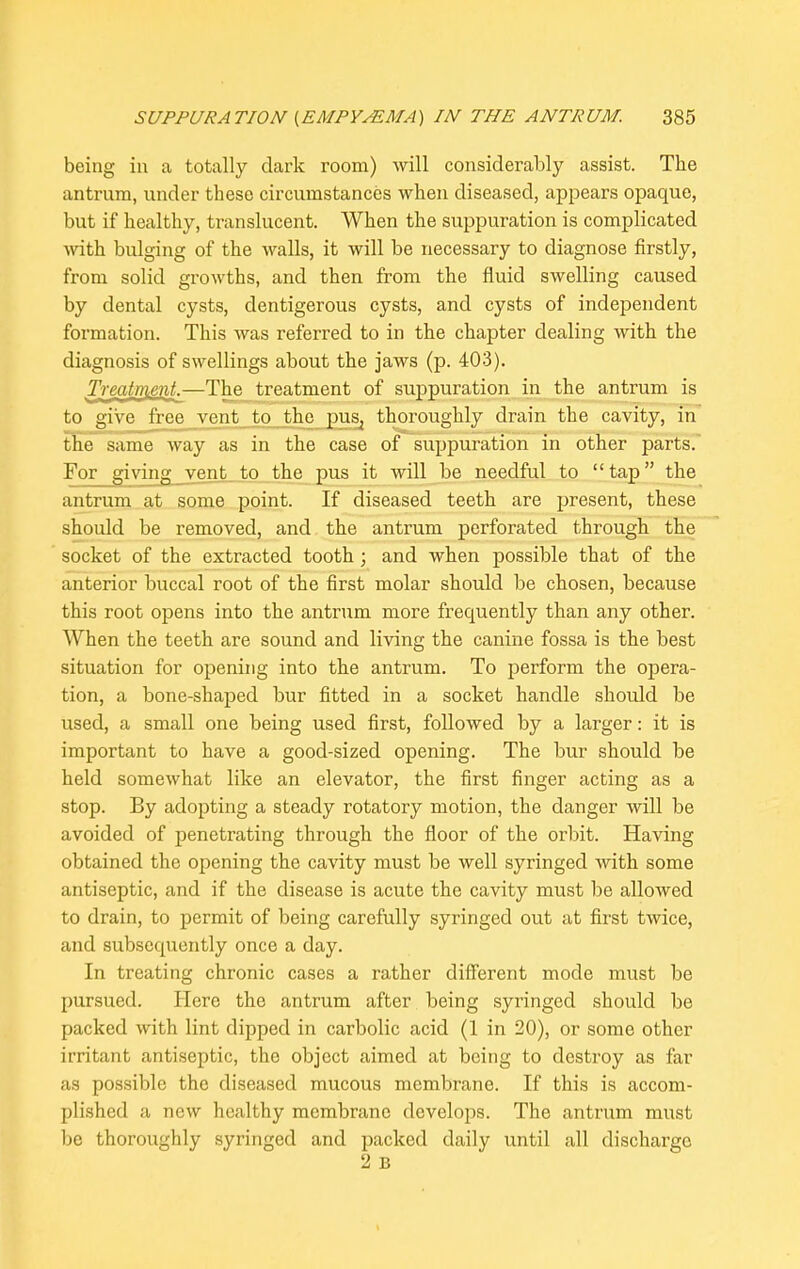 being in a totally dark room) will considerably assist. The antrum, under these circumstances when diseased, appears opaque, but if healthy, translucent. When the suppuration is complicated with bulging of the walls, it will be necessary to diagnose firstly, from solid growths, and then from the fluid swelling caused by dental cysts, dentigerous cysts, and cysts of independent formation. This was referred to in the chapter dealing with the diagnosis of swellings about the jaws (p. 403). Treatment.—The treatment of suppuration in the antrum is to give free vent to the pus^ thoroughly drain the cavity, in the same way as in the case of suppuration in other parts. For giving vent to the pus it will be needful to “tap” the antrum at some point. If diseased teeth are present, these should be removed, and the antrum perforated through the socket of the extracted tooth ; and when possible that of the anterior buccal root of the first molar should be chosen, because this root opens into the antrum more frequently than any other. When the teeth are sound and living the canine fossa is the best situation for opening into the antrum. To perform the opera- tion, a bone-shaped bur fitted in a socket handle should be used, a small one being used first, followed by a larger: it is important to have a good-sized opening. The bur should be held somewhat like an elevator, the first finger acting as a stop. By adopting a steady rotatory motion, the danger will be avoided of penetrating through the floor of the orbit. Having obtained the opening the cavity must be well syringed with some antiseptic, and if the disease is acute the cavity must be allowed to drain, to permit of being carefully syringed out at first twice, and subsequently once a day. In treating chronic cases a rather different mode must be pursued. Here the antrum after being syringed should be packed with lint dipped in carbolic acid (1 in 20), or some other irritant antiseptic, the object aimed at being to destroy as far as possible the diseased mucous membrane. If this is accom- plished a new healthy membrane develops. The antrum must be thoroughly syringed and packed daily until all discharge