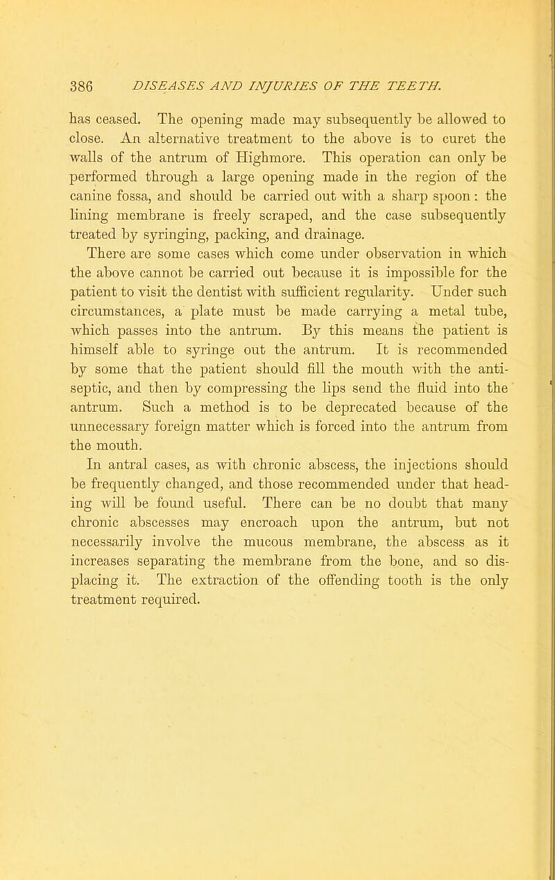 has ceased. The opening made may subsequently be allowed to close. An alternative treatment to the above is to curet the walls of the antrum of Highmore. This operation can only be performed through a large opening made in the region of the canine fossa, and should be carried out with a sharp spoon: the lining membrane is freely scraped, and the case subsequently treated by syringing, packing, and drainage. There are some cases which come under observation in which the above cannot be carried out because it is impossible for the patient to visit the dentist with sufficient regularity. Under such circumstances, a plate must be made carrying a metal tube, which passes into the antrum. By this means the patient is himself able to syringe out the antrum. It is recommended by some that the patient should fill the mouth with the anti- septic, and then by compressing the lips send the fluid into the antrum. Such a method is to be deprecated because of the unnecessary foreign matter which is forced into the antrum from the mouth. In antral cases, as with chronic abscess, the injections should be frequently changed, and those recommended under that head- ing will be found useful. There can be no doubt that many chronic abscesses may encroach upon the antrum, but not necessarily involve the mucous membrane, the abscess as it increases separating the membrane from the bone, and so dis- placing it. The extraction of the offending tooth is the only treatment required.