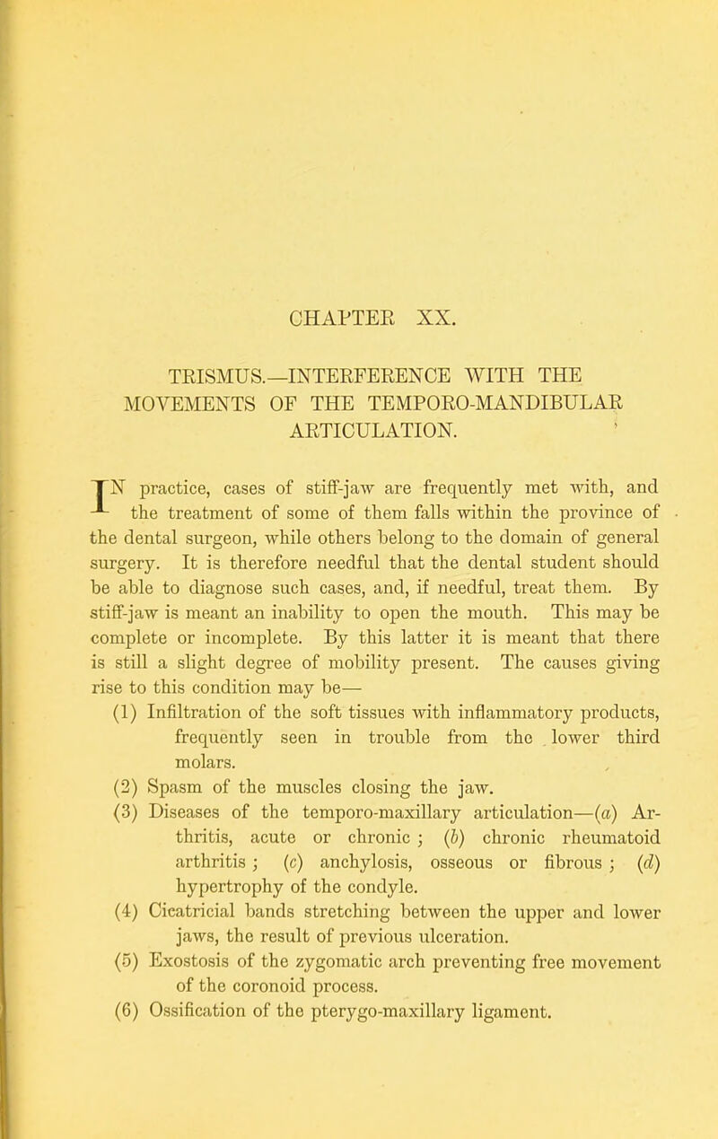 TRISMUS.—INTERFERENCE WITH THE MOVEMENTS OF THE TEMPORO-MANDIBULAR ARTICULATION. TN practice, cases of stiff-jaw are frequently met with, and the treatment of some of them falls within the province of the dental surgeon, while others belong to the domain of general surgery. It is therefore needful that the dental student should be able to diagnose such cases, and, if needful, treat them. By stiff-jaw is meant an inability to open the mouth. This may be complete or incomplete. By this latter it is meant that there is still a slight degree of mobility present. The causes giving rise to this condition may be— (1) Infiltration of the soft tissues with inflammatory products, frequently seen in trouble from the lower third molars. (2) Spasm of the muscles closing the jaw. (3) Diseases of the temporo-maxillary articulation—(a) Ar- thritis, acute or chronic ; (b) chronic rheumatoid arthritis ; (c) anchylosis, osseous or fibrous ; (d) hypertrophy of the condyle. (4) Cicatricial bands stretching between the upper and lower jaws, the result of previous ulceration. (5) Exostosis of the zygomatic arch preventing free movement of the coronoid process.
