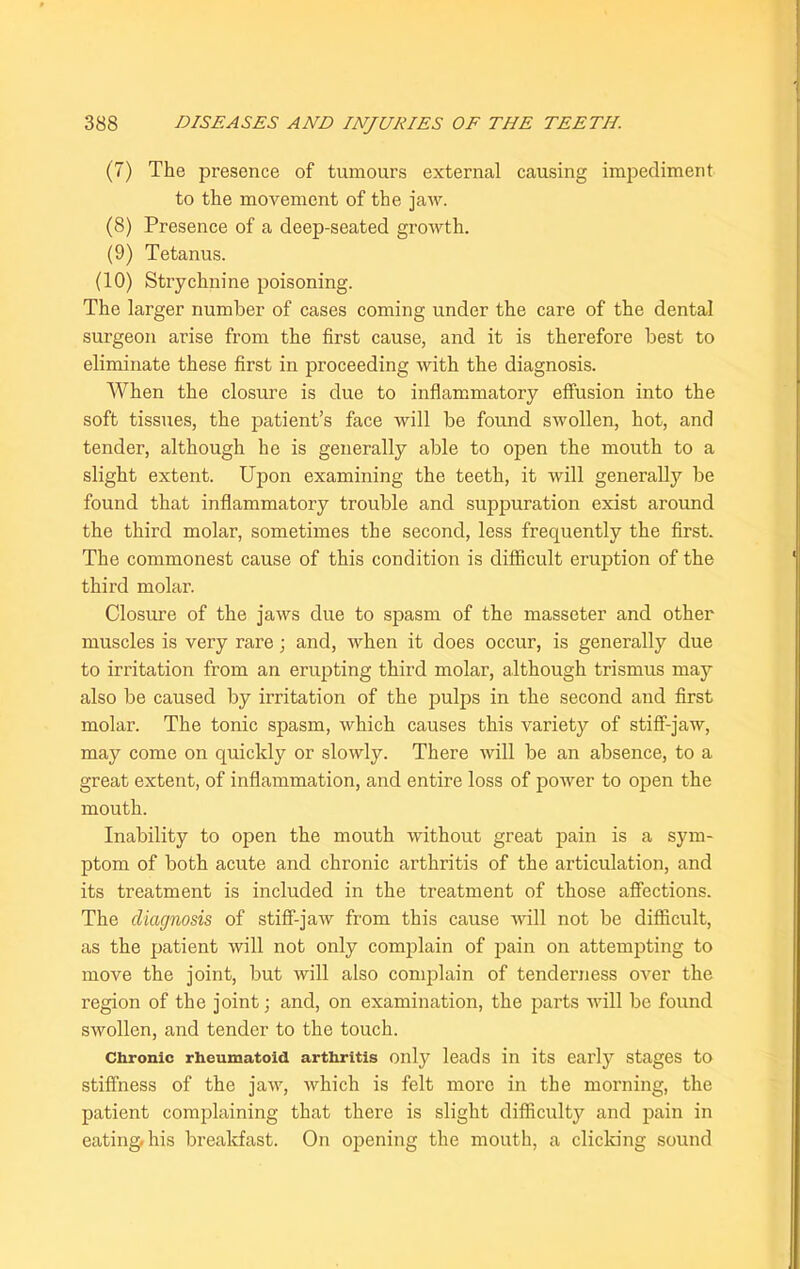 (7) The presence of tumours external causing impediment to the movement of the jaw. (8) Presence of a deep-seated growth. (9) Tetanus. (10) Strychnine poisoning. The larger number of cases coming under the care of the dental surgeon arise from the first cause, and it is therefore best to eliminate these first in proceeding with the diagnosis. When the closure is due to inflammatory effusion into the soft tissues, the patient’s face will be found swollen, hot, and tender, although he is generally able to open the mouth to a slight extent. Upon examining the teeth, it will generally be found that inflammatory trouble and suppuration exist around the third molar, sometimes the second, less frequently the first. The commonest cause of this condition is difficult eruption of the third molar. Closure of the jaws due to spasm of the masseter and other muscles is very rare; and, when it does occur, is generally due to irritation from an erupting third molar, although trismus may also be caused by irritation of the pulps in the second and first molar. The tonic spasm, which causes this variety of stiff-jaw, may come on quickly or slowly. There will be an absence, to a great extent, of inflammation, and entire loss of power to open the mouth. Inability to open the mouth without great pain is a sym- ptom of both acute and chronic arthritis of the articulation, and its treatment is included in the treatment of those affections. The diagnosis of stiff-jaw from this cause will not be difficult, as the patient will not only complain of pain on attempting to move the joint, but will also complain of tenderness over the region of the joint; and, on examination, the parts will be found swollen, and tender to the touch. Chronic rheumatoid arthritis only leads in its early stages to stiffness of the jaw, which is felt more in the morning, the patient complaining that there is slight difficulty and pain in eating, his breakfast. On opening the mouth, a clicking sound