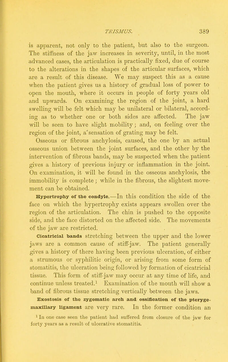 is apparent, not only to the patient, but also to the surgeon. The stiffness of the jaw inci’eases in severity, until, in the most advanced cases, the articulation is practically fixed, due of course to the alterations in the shapes of the articular surfaces, which are a result of this disease. We may suspect this as a cause when the patient gives us a history of gradual loss of power to open the mouth, where it occurs in people of forty years old and upwards. On examining the region of the joint, a hard swelling will be felt which may be unilateral or bilateral, accord- ing as to whether one or both sides are affected. The jaw will be seen to have slight mobility; and, on feeling over the region of the joint, a'sensation of grating may be felt. Osseous or fibrous anchylosis, caused, the one by an actual osseous union between the joint surfaces, and the other by the intervention of fibrous bands, may be suspected when the patient gives a history of previous injury or inflammation in the joint. On examination, it will be found in the osseous anchylosis, the immobility is complete ; while in the fibrous, the slightest move- ment can be obtained. Hypertrophy of the condyle.—In this condition the side of the face on which the hypertrophy exists appears swollen over the region of the articulation. The chin is pushed to the opposite side, and the face distorted on the affected side. The movements of the jaw are restricted. Cicatricial bands stretching between the upper and the lower jaws are a common cause of stiff-jaw. The patient generally gives a history of there having been previous ulceration, of either a strumous or syphilitic origin, or arising from some form of stomatitis, the ulceration being followed by formation of cicatricial tissue. This form of stiff-jaw may occur at any time of life, and continue unless treated.1 Examination of the mouth will show a band of fibrous tissue stretching vertically between the jaws. Exostosis of the zygomatic arch and ossification of the pterygo- maxiiiary ligament are very rare. In the former condition an 1 In one case seen the patient had suffered from closure of the jaw for forty years as a result of ulcerative stomatitis.