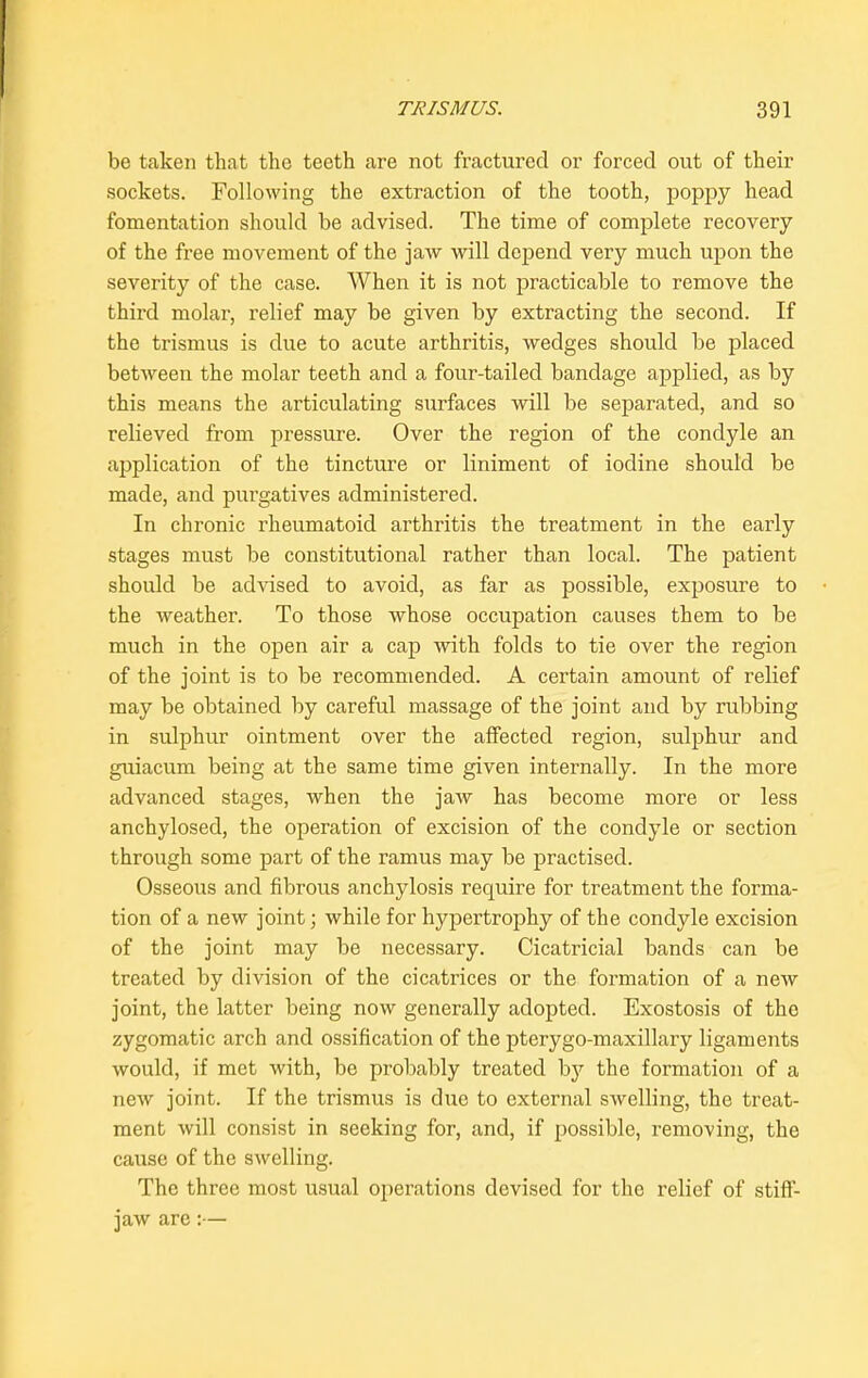 be taken that the teeth are not fractured or forced out of their sockets. Following the extraction of the tooth, poppy head fomentation should be advised. The time of complete recovery of the free movement of the jaw will depend very much upon the severity of the case. When it is not practicable to remove the third molar, relief may be given by extracting the second. If the trismus is due to acute arthritis, wedges should be placed between the molar teeth and a four-tailed bandage applied, as by this means the articulating surfaces will be separated, and so relieved from pressure. Over the region of the condyle an application of the tincture or liniment of iodine should be made, and purgatives administered. In chronic rheumatoid arthritis the treatment in the early stages must be constitutional rather than local. The patient should be advised to avoid, as far as possible, exposure to the weather. To those whose occupation causes them to be much in the open air a cap with folds to tie over the region of the joint is to be recommended. A certain amount of relief may be obtained by careful massage of the joint and by rubbing in sulphur ointment over the affected region, sulphur and guiacum being at the same time given internally. In the more advanced stages, when the jaw has become more or less anchylosed, the operation of excision of the condyle or section through some part of the ramus may be practised. Osseous and fibrous anchylosis require for treatment the forma- tion of a new joint; while for hypertrophy of the condyle excision of the joint may be necessary. Cicatricial bands can be treated by division of the cicatrices or the formation of a new joint, the latter being now generally adopted. Exostosis of the zygomatic arch and ossification of the pterygo-maxillary ligaments would, if met with, be probably treated by the formation of a new joint. If the trismus is due to external swelling, the treat- ment will consist in seeking for, and, if possible, removing, the cause of the swelling. The three most usual operations devised for the relief of stiff- jaw are:—