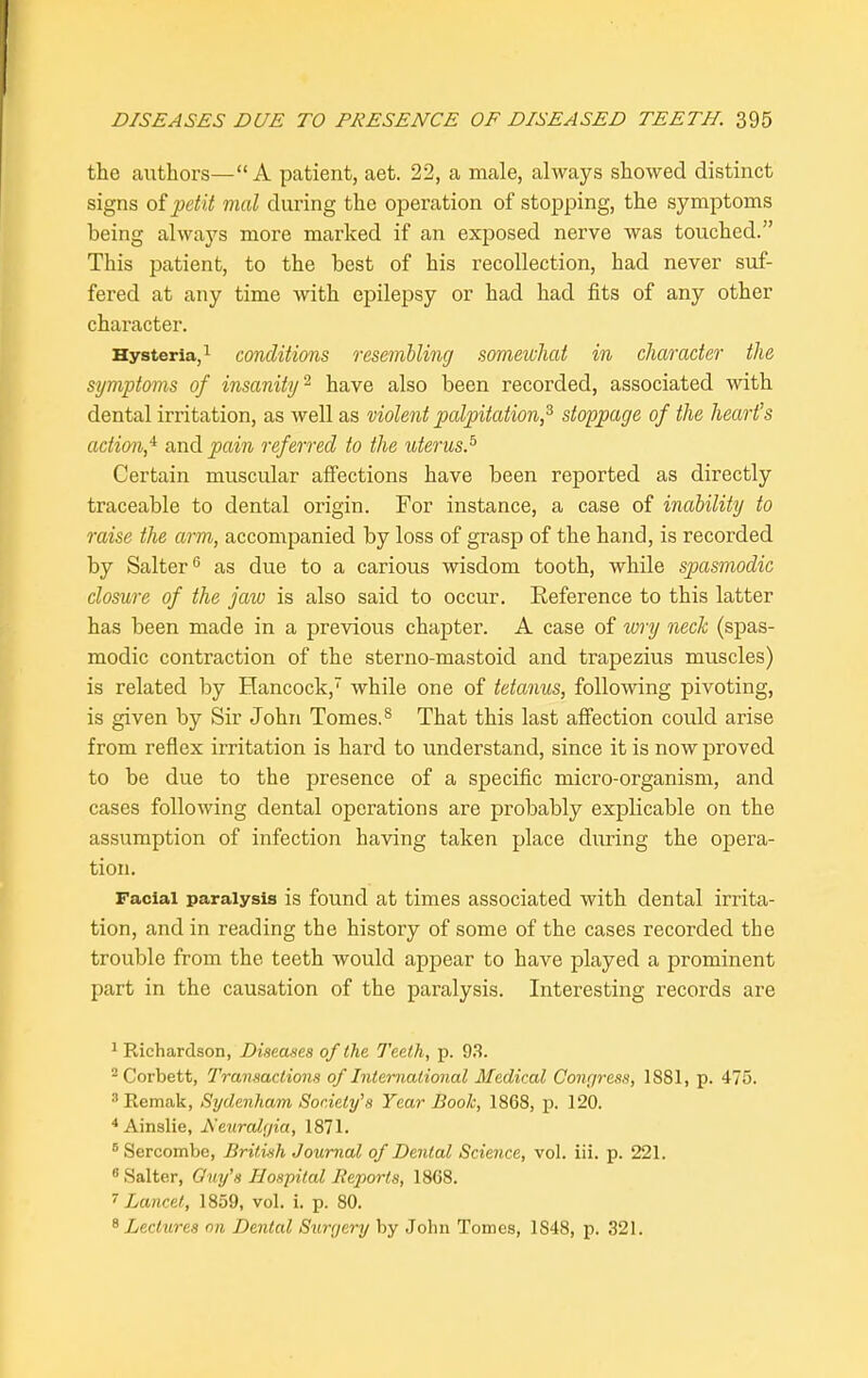 the authors—“A patient, aet. 22, a male, always showed distinct signs of petit mal during the operation of stopping, the symptoms being always more marked if an exposed nerve was touched.” This patient, to the best of his recollection, had never suf- fered at any time with epilepsy or had had fits of any other character. Hysteria,1 2 conditions resembling somewhat in character the symptoms of insanity2 have also been recorded, associated with dental irritation, as well as violent palpitation,3 4 stoppage of the heart’s action,4 and pain referred to the uterus.5 Certain muscular affections have been reported as directly traceable to dental origin. For instance, a case of inability to raise the arm, accompanied by loss of grasp of the hand, is recorded by Salter6 as due to a carious wisdom tooth, while spasmodic closure of the jaw is also said to occur. Reference to this latter has been made in a previous chapter. A case of wry neck (spas- modic contraction of the sterno-mastoid and trapezius muscles) is related by Hancock,7 while one of tetanus, following pivoting, is given by Sir John Tomes.8 That this last affection could arise from reflex irritation is hard to understand, since it is now proved to be due to the presence of a specific micro-organism, and cases following dental operations are probably explicable on the assumption of infection having taken place during the opera- tion. Facial paralysis is found at times associated with dental irrita- tion, and in reading the history of some of the cases recorded the trouble from the teeth would appear to have played a prominent part in the causation of the paralysis. Interesting records are 1 Richardson, Diseases of the Teeth, p. 93. 2 Corbett, Transactions of International Medical Congress, 1881, p. 475. 3Remak, Sydenham Society'’s Year Boole, 1868, p. 120. 4Ainslie, Neuralgia, 1871. 6 Sercombe, British Journal of Dental Science, vol. iii. p. 221. Salter, Guy’s Hospital Reports, 1868. 7 Lancet, 1859, vol. i. p. 80. 8 Lectures on Dental Surgery by John Tonies, 1S48, p. 321.