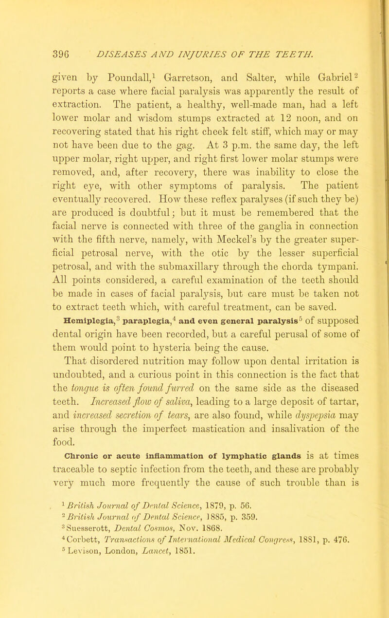 given by Poundall,1 Garretson, and Salter, while Gabriel2 reports a case where facial paralysis was apparently the result of extraction. The patient, a healthy, well-made man, had a left lower molar and wisdom stumps extracted at 12 noon, and on recovering stated that his right cheek felt stiff, which may or may not have been due to the gag. At 3 p.m. the same day, the left upper molar, right upper, and right first lower molar stumps were removed, and, after recovery, there was inability to close the right eye, with other symptoms of jiaralysis. The patient eventually recovered. How these reflex paralyses (if such they be) are produced is doubtful; but it must be remembered that the facial nerve is connected with three of the ganglia in connection with the fifth nerve, namely, with Meckel’s by the greater super- ficial petrosal nerve, with the otic by the lesser superficial petrosal, and with the submaxillary through the chorda tympani. All points considered, a careful examination of the teeth should be made in cases of facial paralysis, but care must be taken not to extract teeth which, with careful treatment, can be saved. Hemiplegia,3 paraplegia,4 and even general paralysis5 of supposed dental origin have been recorded, but a careful perusal of some of them would point to hysteria being the cause. That disordered nutrition may follow upon dental irritation is undoubted, and a curious point in this connection is the fact that the tongue, is often found furred on the same side as the diseased teeth. Increased flow of saliva, leading to a large deposit of tartar, and increased secretion of tears, are also found, while dyspepsia may arise through the imperfect mastication and insalivation of the food. Chronic or acute inflammation of lymphatic glands is at times traceable to septic infection from the teeth, and these are probably very much more frequently the cause of such trouble than is 1 British Journal of Dental Science, 1879, p. 56. 2 British Journal of Dental Science, 1SS5, p. 359. 3Suesserott, Dental Cosmos, Nov. 1868. 4 Corbett, Transactions of International Medical Congress, 1SS1, p. 476. 6 Levison, London, Lancet, 1851.