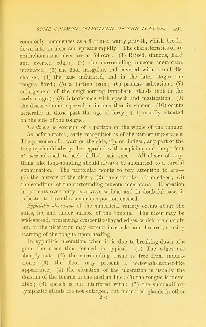 commonly commences as a flattened warty growth, which breaks down into an ulcer and spreads rapidly. The characteristics of an epitheliomatous ulcer are as follows:—(1) Raised, sinuous, hard and everted edges; (2) the surrounding mucous membrane indurated; (3) the floor irregular, and covered with a foul dis- charge ; (4) the base indurated, and in the later stages the tongue fixed; (5) a darting pain ; (6) profuse salivation; (7) enlargement of the neighbouring lymphatic glands (not in the early stages); (8) interference with speech and mastication ; (9) the disease is more prevalent in men than in women; (10) occurs generally in those past the age of forty; (11) usually situated on the side of the tongue. Treatment is excision of a portion or the whole of the tongue. As before stated, early recognition is of the utmost importance. The presence of a wart on the side, tip, or, indeed, any part of the tongue, should always be regarded with suspicion, and the patient at once advised to seek skilled assistance. All ulcers of any- thing like long-standing should always be submitted to a careful examination. The particular points to pay attention to are— (1) the history of the ulcer; (2) the character of the edges; (3) the condition of the surrounding mucous membrane. Ulceration in patients over forty is always serious, and in doubtful cases it is better to have the suspicious portion excised. Syphilitic ulceration of the superficial variety occurs about the sides, tip, and under surface of the tongue. The ulcer may be widespread, presenting crescentic-shaped edges, which are sharply cut, or the ulceration may extend in cracks and fissures, causing scarring of the tongue upon healing. In syphilitic ulceration, when it is due to breaking down of a gum, the ulcer thus formed is typical. (1) The edges are sharply cut; (2) the surrounding tissue is free from indura- tion ; (3) the floor may present a wet-wash-leather-like appearance; (4) the situation of the ulceration is usually the dorsum of the tongue in the median line; (5) the tongue is move- able ; (6) speech is not interfered with ; (7) the submaxillary lymphatic glands are not enlarged, but indurated glands in other 2 c