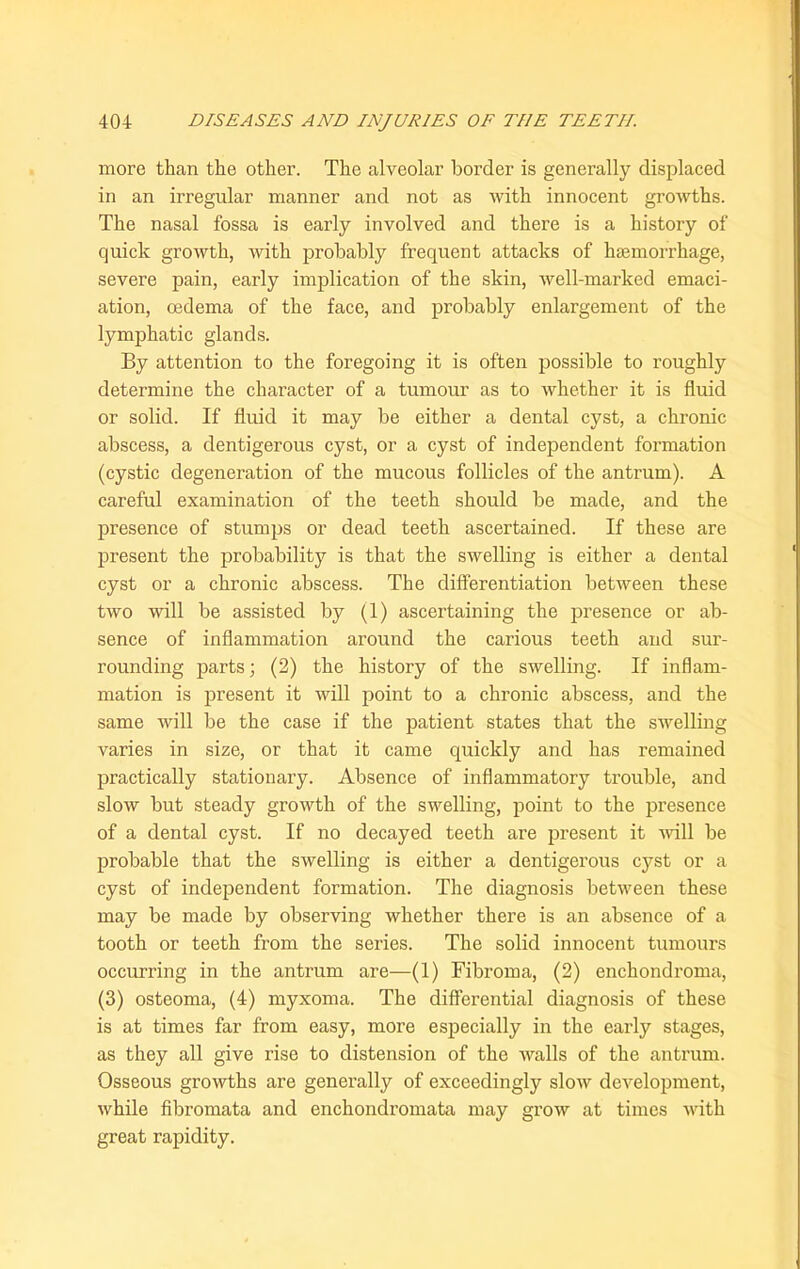 more than the other. The alveolar border is generally displaced in an irregular manner and not as with innocent growths. The nasal fossa is early involved and there is a history of quick growth, with probably frequent attacks of haemorrhage, severe pain, early implication of the skin, well-marked emaci- ation, oedema of the face, and probably enlargement of the lymphatic glands. By attention to the foregoing it is often possible to roughly determine the character of a tumour as to whether it is fluid or solid. If fluid it may be either a dental cyst, a chronic abscess, a dentigerous cyst, or a cyst of independent formation (cystic degeneration of the mucous follicles of the antrum). A careful examination of the teeth should be made, and the presence of stumps or dead teeth ascertained. If these are present the probability is that the swelling is either a dental cyst or a chronic abscess. The differentiation between these two will be assisted by (1) ascertaining the presence or ab- sence of inflammation around the carious teeth and sur- rounding parts; (2) the history of the swelling. If inflam- mation is present it will point to a chronic abscess, and the same will be the case if the patient states that the swelling varies in size, or that it came quickly and has remained practically stationary. Absence of inflammatory trouble, and slow but steady growth of the swelling, point to the presence of a dental cyst. If no decayed teeth are present it will be probable that the swelling is either a dentigerous cyst or a cyst of independent formation. The diagnosis between these may be made by observing whether there is an absence of a tooth or teeth from the series. The solid innocent tumours occurring in the antrum are—(1) Fibroma, (2) enchondroma, (3) osteoma, (4) myxoma. The differential diagnosis of these is at times far from easy, more especially in the early stages, as they all give rise to distension of the walls of the antrum. Osseous growths are generally of exceedingly slow development, while fibromata and enchondromata may grow at times with great rapidity.